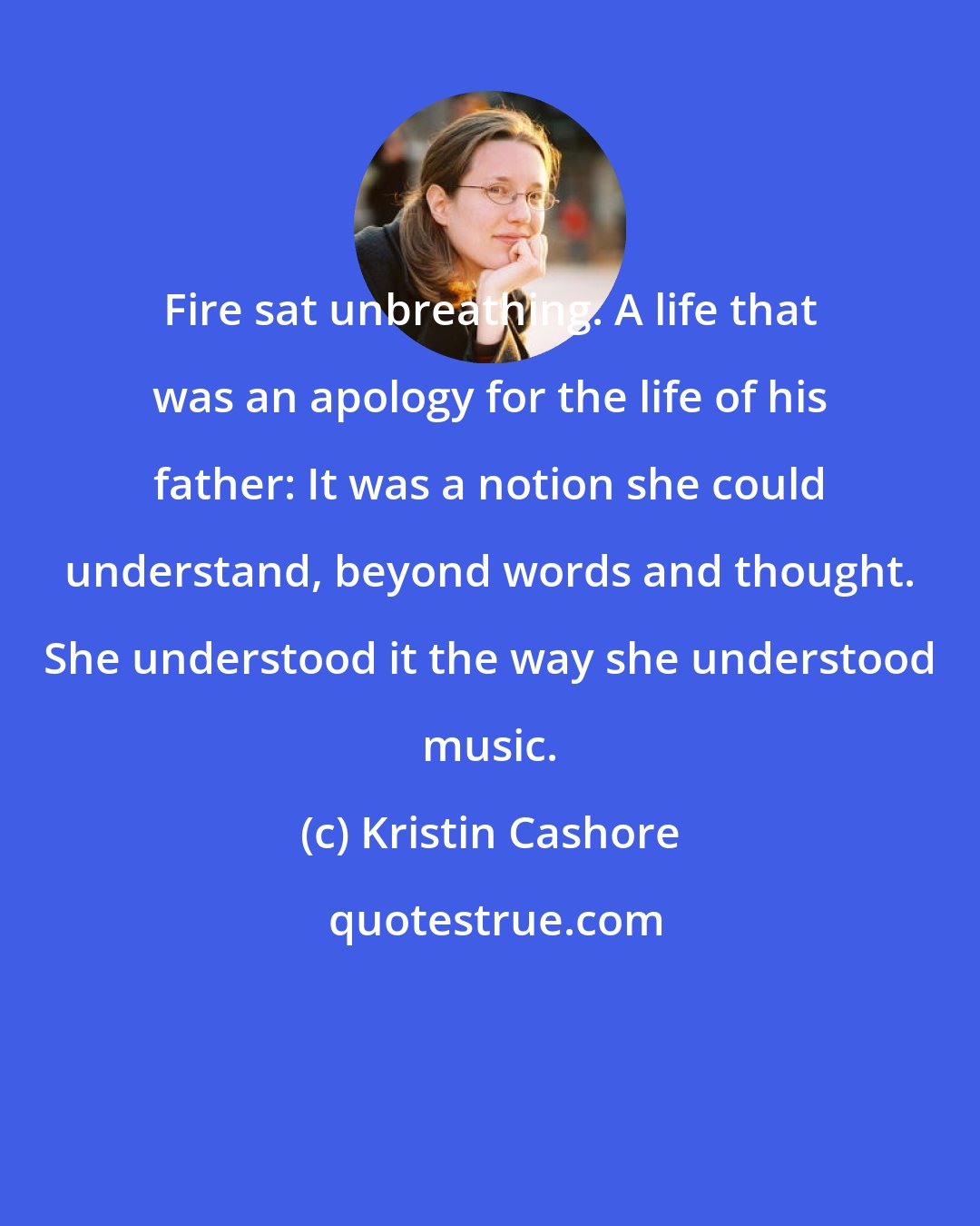 Kristin Cashore: Fire sat unbreathing. A life that was an apology for the life of his father: It was a notion she could understand, beyond words and thought. She understood it the way she understood music.