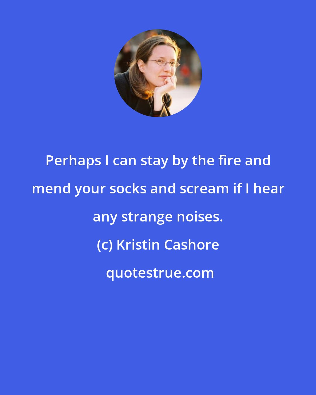 Kristin Cashore: Perhaps I can stay by the fire and mend your socks and scream if I hear any strange noises.