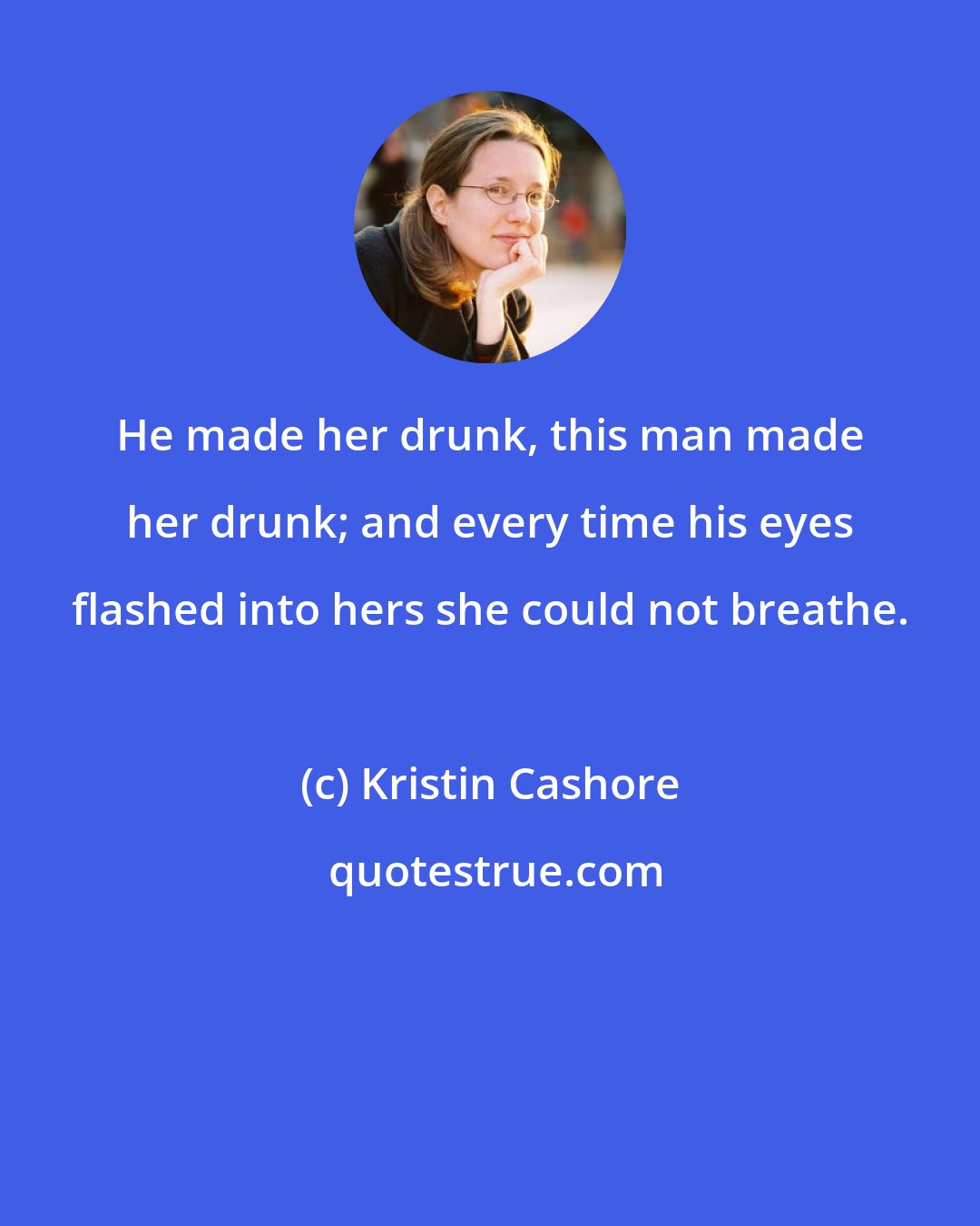 Kristin Cashore: He made her drunk, this man made her drunk; and every time his eyes flashed into hers she could not breathe.