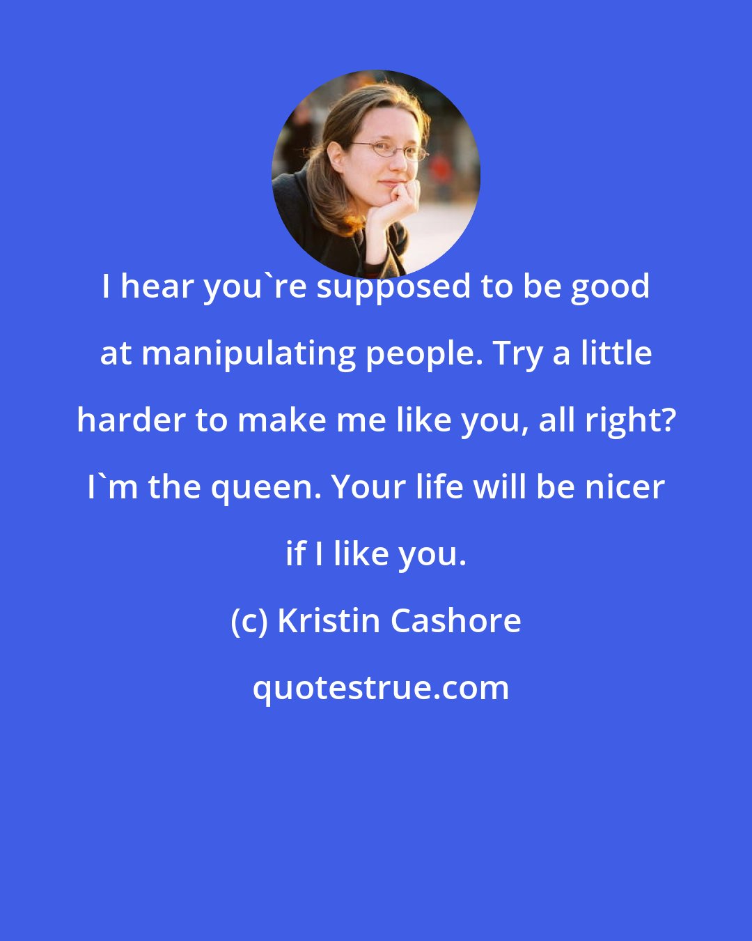 Kristin Cashore: I hear you're supposed to be good at manipulating people. Try a little harder to make me like you, all right? I'm the queen. Your life will be nicer if I like you.