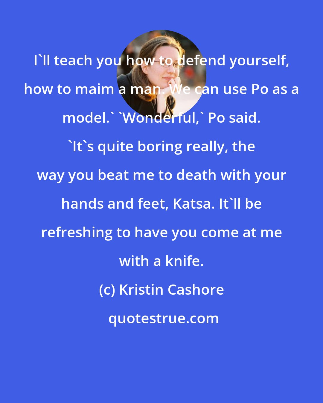 Kristin Cashore: I'll teach you how to defend yourself, how to maim a man. We can use Po as a model.' 'Wonderful,' Po said. 'It's quite boring really, the way you beat me to death with your hands and feet, Katsa. It'll be refreshing to have you come at me with a knife.