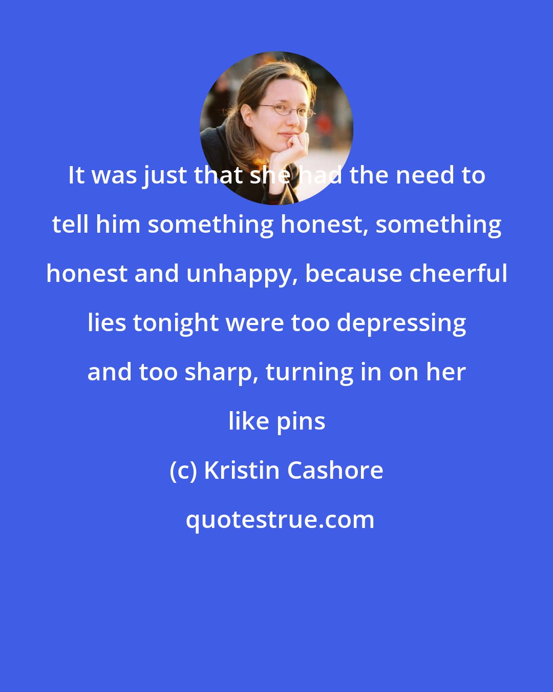 Kristin Cashore: It was just that she had the need to tell him something honest, something honest and unhappy, because cheerful lies tonight were too depressing and too sharp, turning in on her like pins