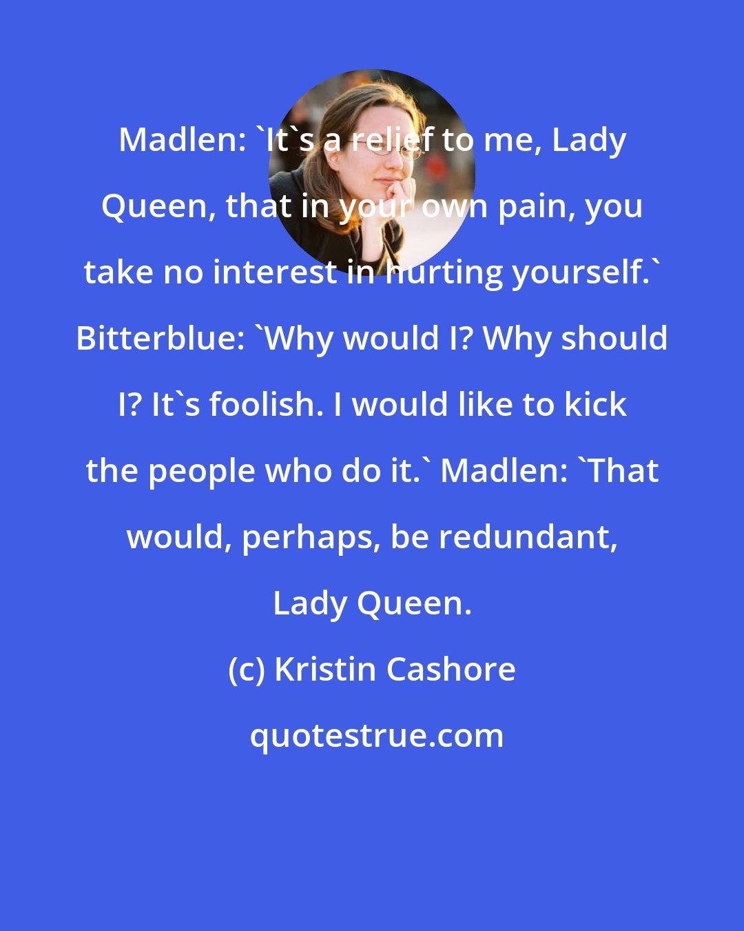 Kristin Cashore: Madlen: 'It's a relief to me, Lady Queen, that in your own pain, you take no interest in hurting yourself.' Bitterblue: 'Why would I? Why should I? It's foolish. I would like to kick the people who do it.' Madlen: 'That would, perhaps, be redundant, Lady Queen.