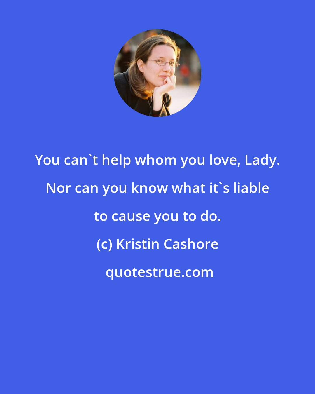 Kristin Cashore: You can't help whom you love, Lady. Nor can you know what it's liable to cause you to do.