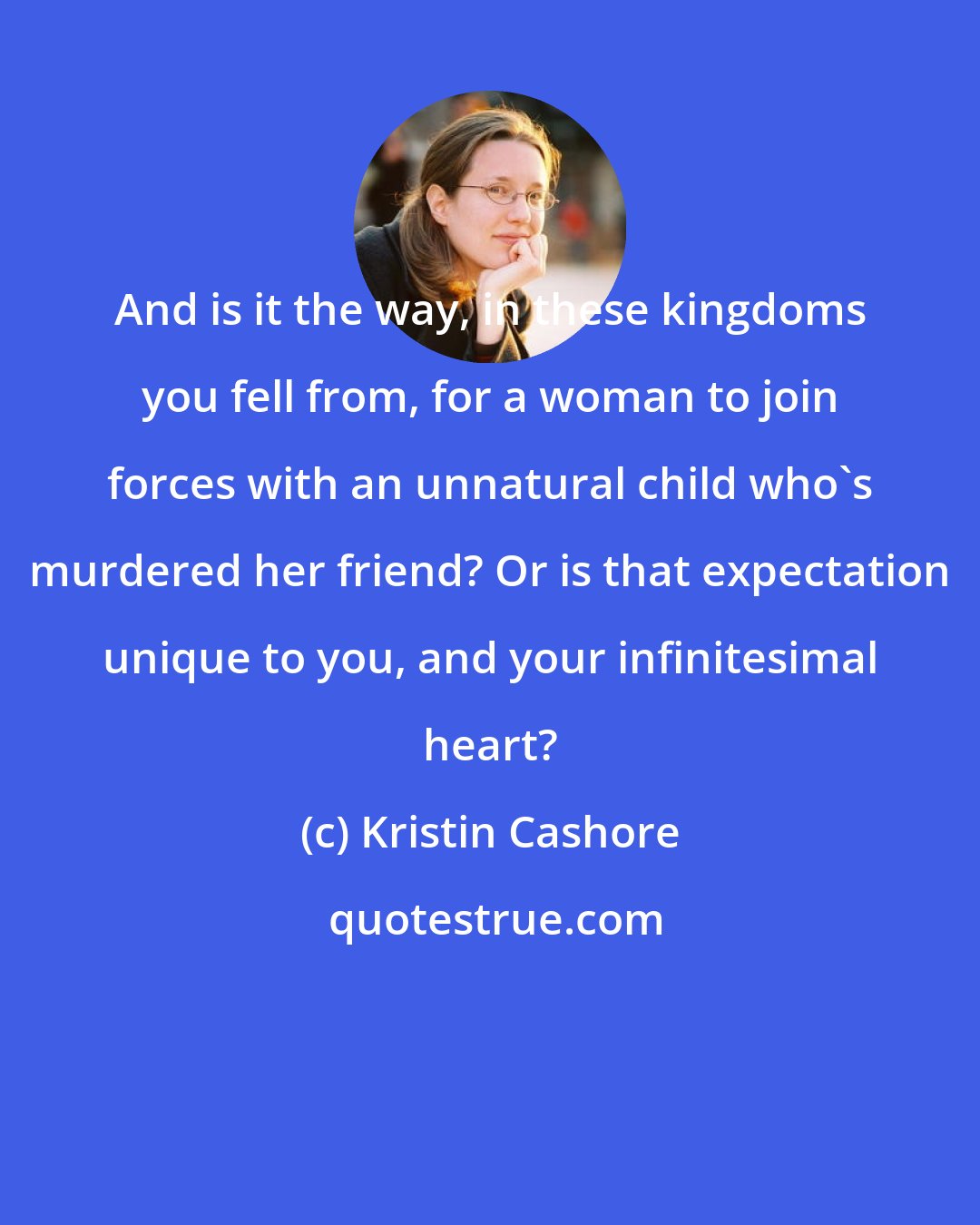 Kristin Cashore: And is it the way, in these kingdoms you fell from, for a woman to join forces with an unnatural child who's murdered her friend? Or is that expectation unique to you, and your infinitesimal heart?