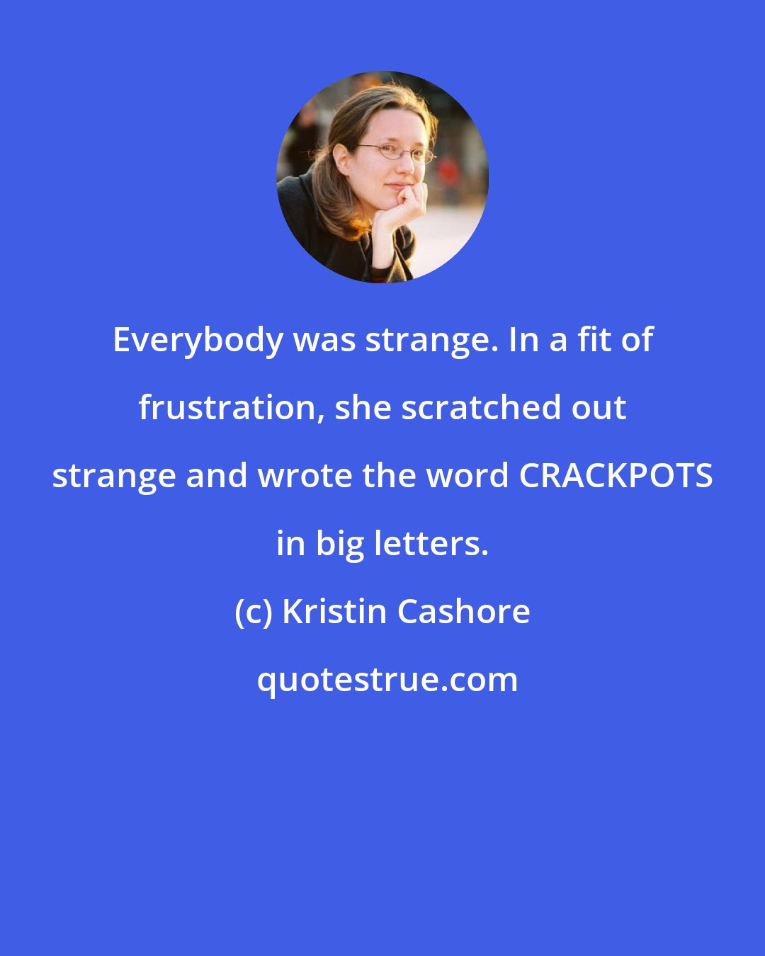 Kristin Cashore: Everybody was strange. In a fit of frustration, she scratched out strange and wrote the word CRACKPOTS in big letters.