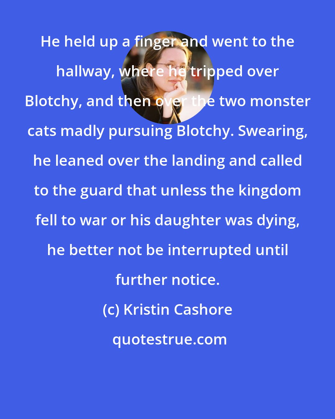 Kristin Cashore: He held up a finger and went to the hallway, where he tripped over Blotchy, and then over the two monster cats madly pursuing Blotchy. Swearing, he leaned over the landing and called to the guard that unless the kingdom fell to war or his daughter was dying, he better not be interrupted until further notice.