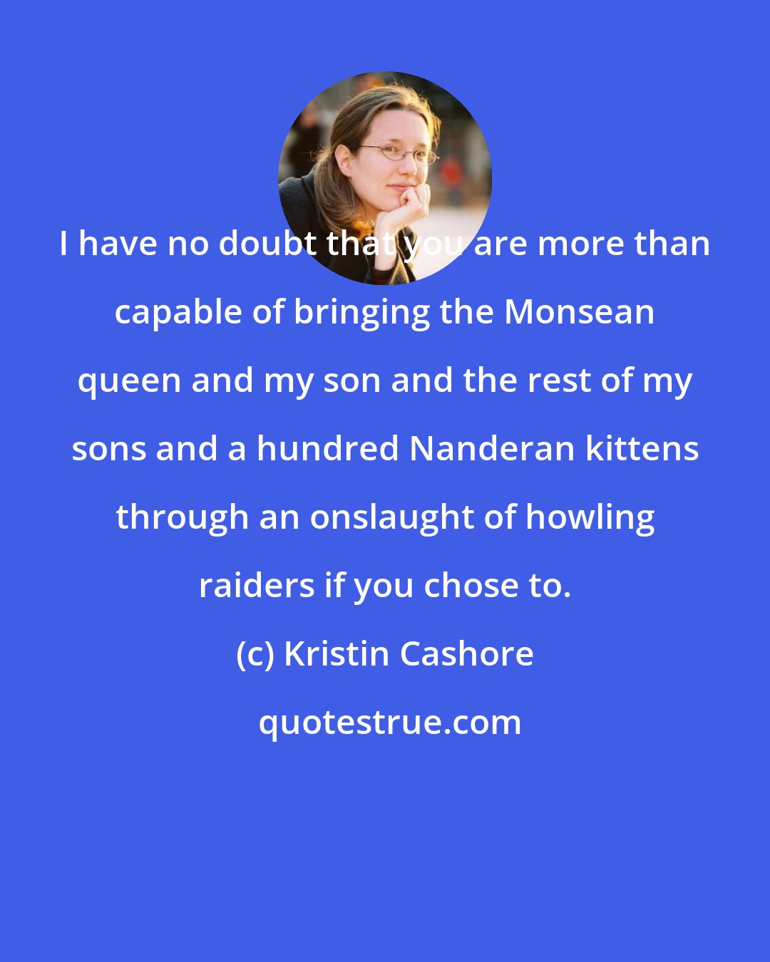 Kristin Cashore: I have no doubt that you are more than capable of bringing the Monsean queen and my son and the rest of my sons and a hundred Nanderan kittens through an onslaught of howling raiders if you chose to.