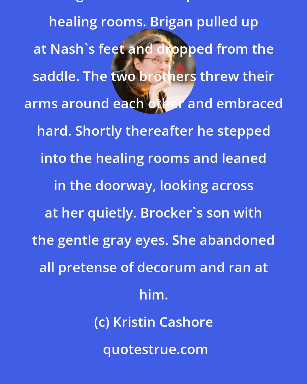 Kristin Cashore: Through an arrow loop in the wall she saw a familiar horse and rider tearing across the camp toward the healing rooms. Brigan pulled up at Nash's feet and dropped from the saddle. The two brothers threw their arms around each other and embraced hard. Shortly thereafter he stepped into the healing rooms and leaned in the doorway, looking across at her quietly. Brocker's son with the gentle gray eyes. She abandoned all pretense of decorum and ran at him.