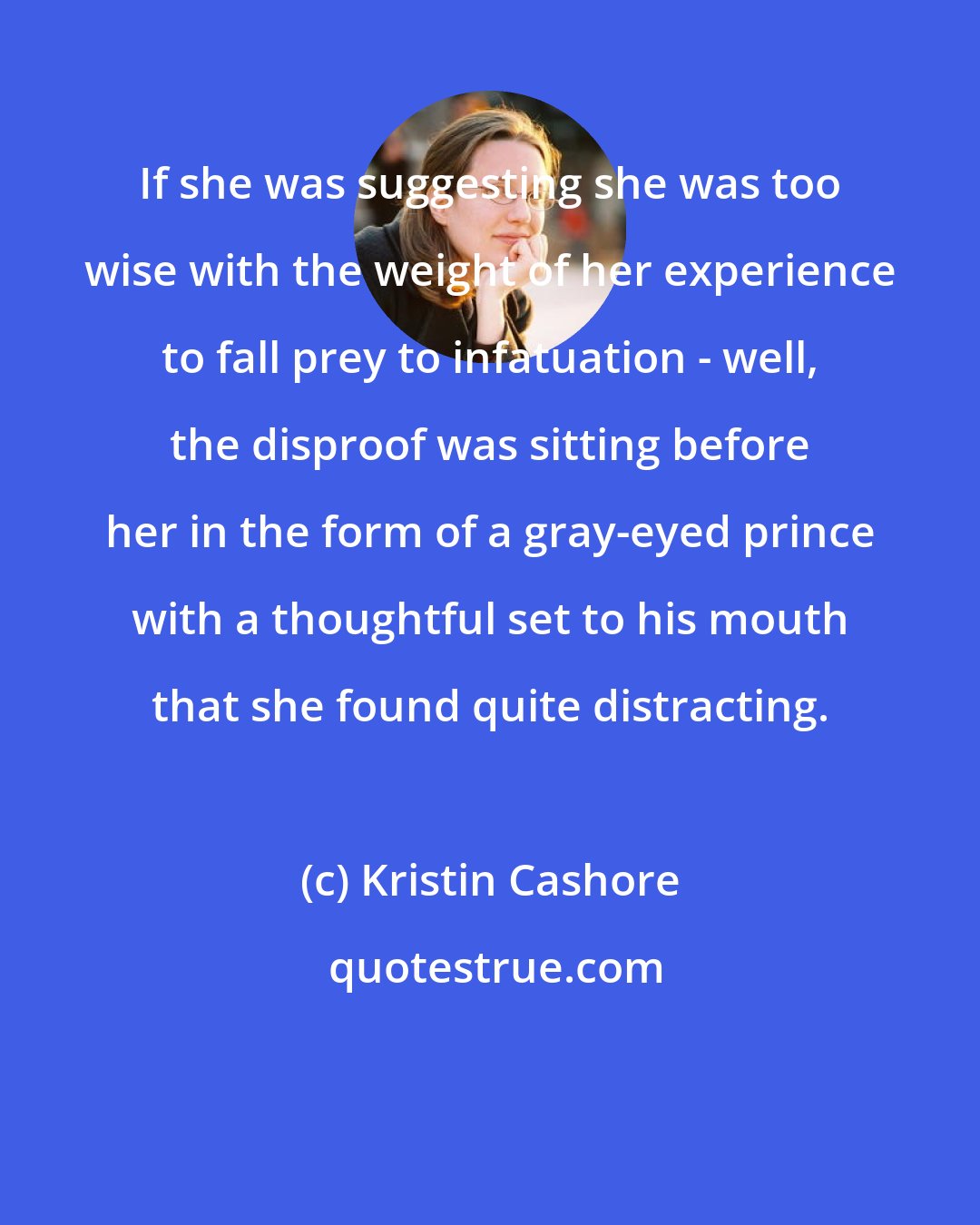 Kristin Cashore: If she was suggesting she was too wise with the weight of her experience to fall prey to infatuation - well, the disproof was sitting before her in the form of a gray-eyed prince with a thoughtful set to his mouth that she found quite distracting.