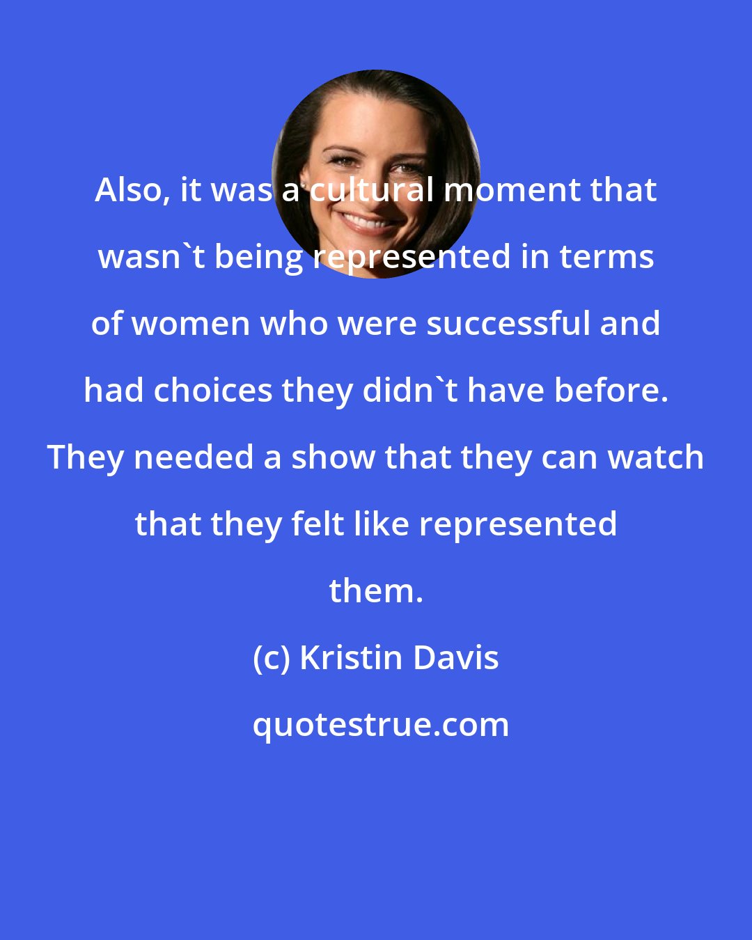 Kristin Davis: Also, it was a cultural moment that wasn't being represented in terms of women who were successful and had choices they didn't have before. They needed a show that they can watch that they felt like represented them.