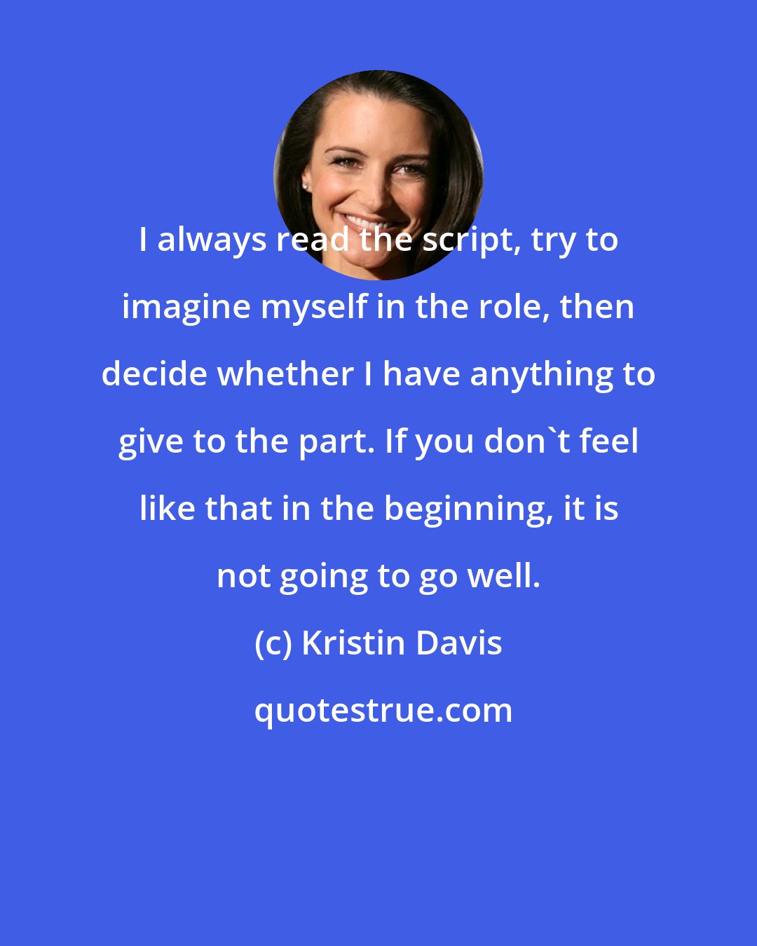 Kristin Davis: I always read the script, try to imagine myself in the role, then decide whether I have anything to give to the part. If you don't feel like that in the beginning, it is not going to go well.