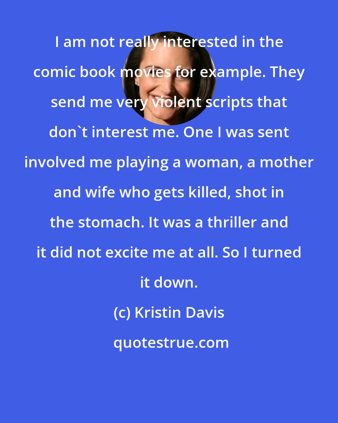 Kristin Davis: I am not really interested in the comic book movies for example. They send me very violent scripts that don't interest me. One I was sent involved me playing a woman, a mother and wife who gets killed, shot in the stomach. It was a thriller and it did not excite me at all. So I turned it down.