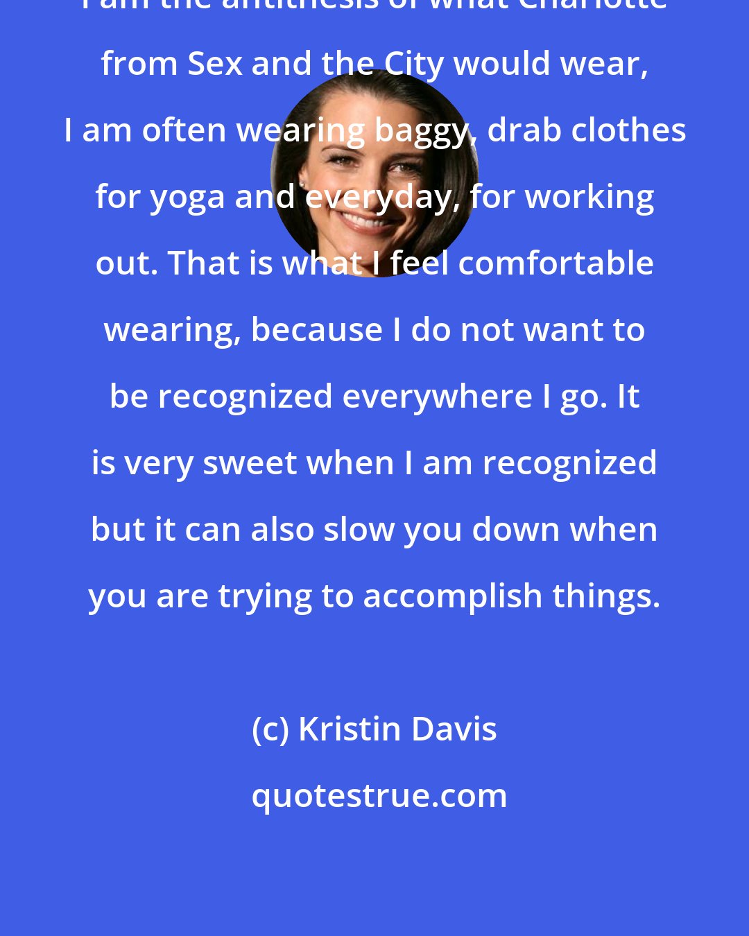 Kristin Davis: I am the antithesis of what Charlotte from Sex and the City would wear, I am often wearing baggy, drab clothes for yoga and everyday, for working out. That is what I feel comfortable wearing, because I do not want to be recognized everywhere I go. It is very sweet when I am recognized but it can also slow you down when you are trying to accomplish things.