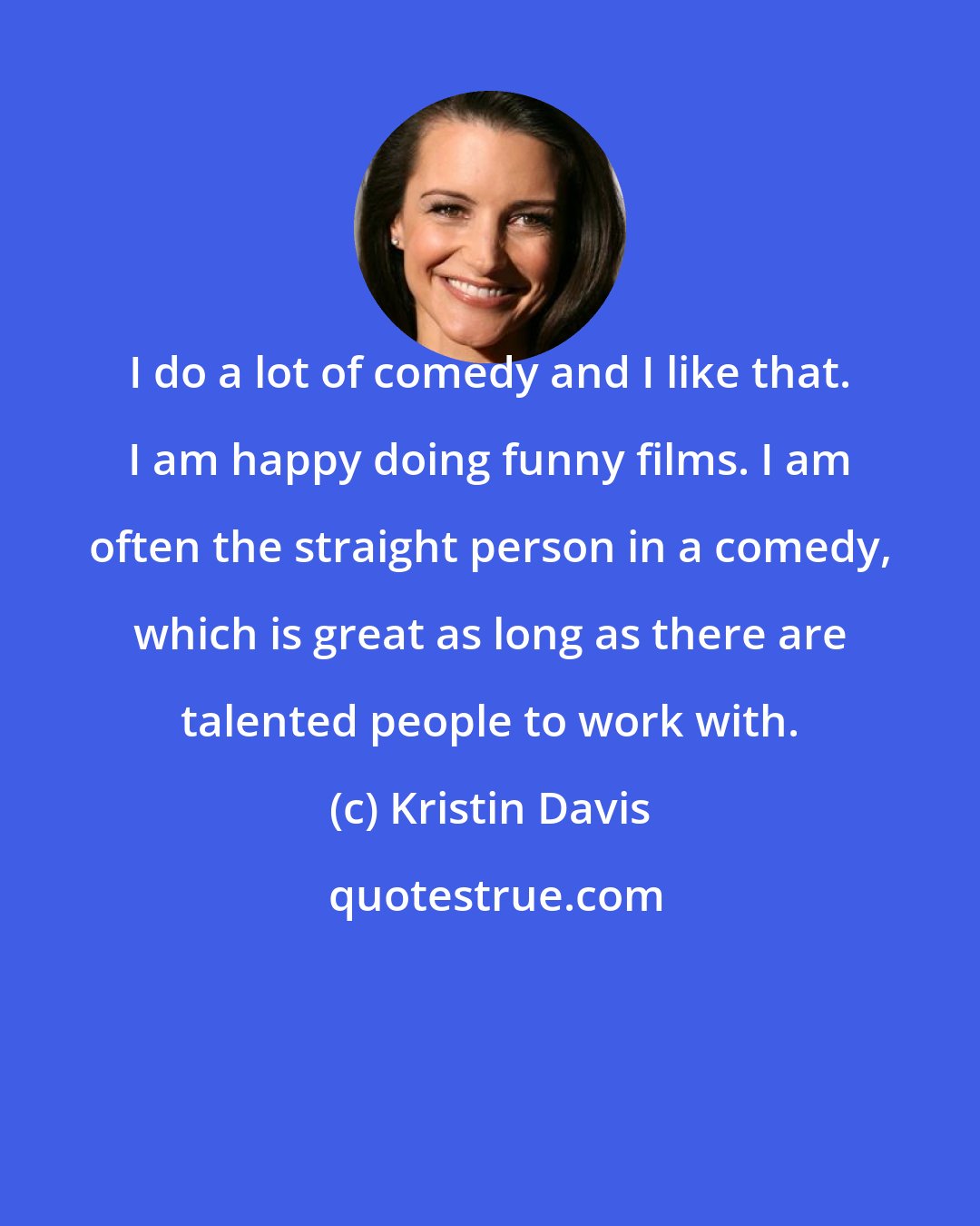 Kristin Davis: I do a lot of comedy and I like that. I am happy doing funny films. I am often the straight person in a comedy, which is great as long as there are talented people to work with.