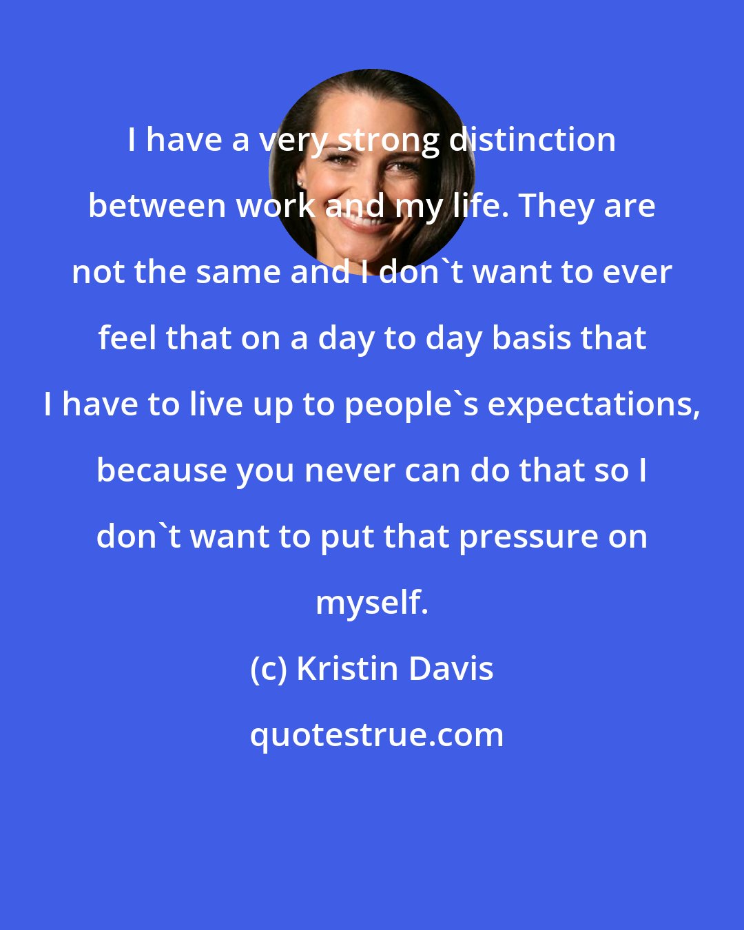 Kristin Davis: I have a very strong distinction between work and my life. They are not the same and I don't want to ever feel that on a day to day basis that I have to live up to people's expectations, because you never can do that so I don't want to put that pressure on myself.