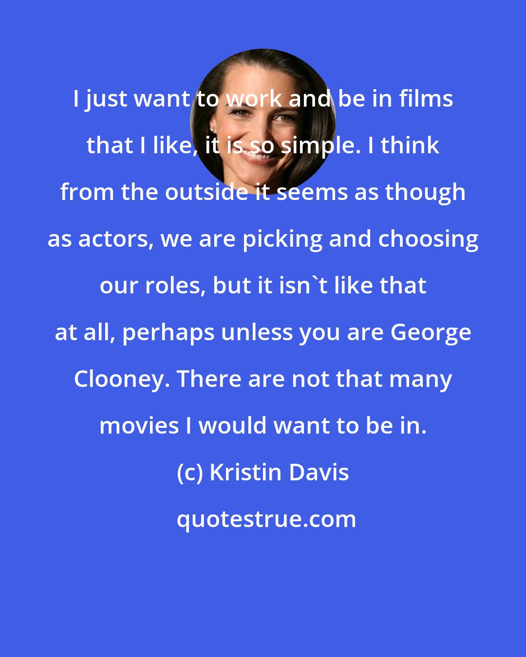 Kristin Davis: I just want to work and be in films that I like, it is so simple. I think from the outside it seems as though as actors, we are picking and choosing our roles, but it isn't like that at all, perhaps unless you are George Clooney. There are not that many movies I would want to be in.