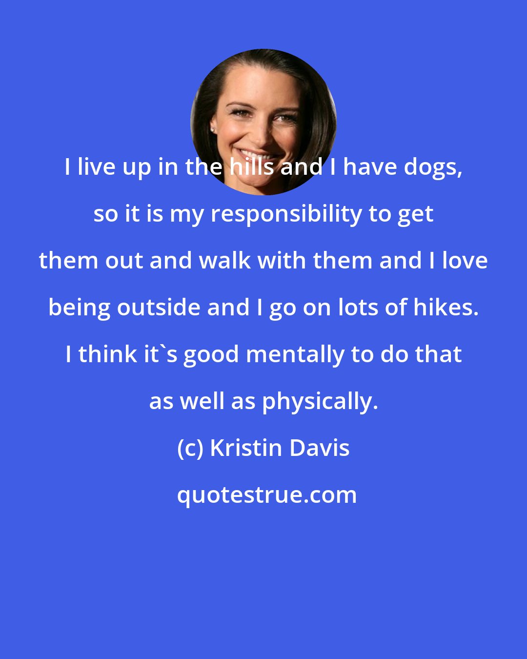 Kristin Davis: I live up in the hills and I have dogs, so it is my responsibility to get them out and walk with them and I love being outside and I go on lots of hikes. I think it's good mentally to do that as well as physically.