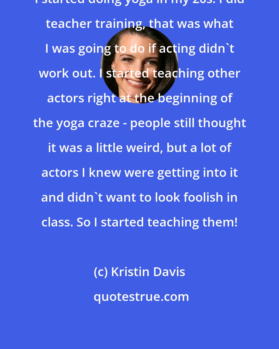 Kristin Davis: I started doing yoga in my 20s. I did teacher training, that was what I was going to do if acting didn't work out. I started teaching other actors right at the beginning of the yoga craze - people still thought it was a little weird, but a lot of actors I knew were getting into it and didn't want to look foolish in class. So I started teaching them!