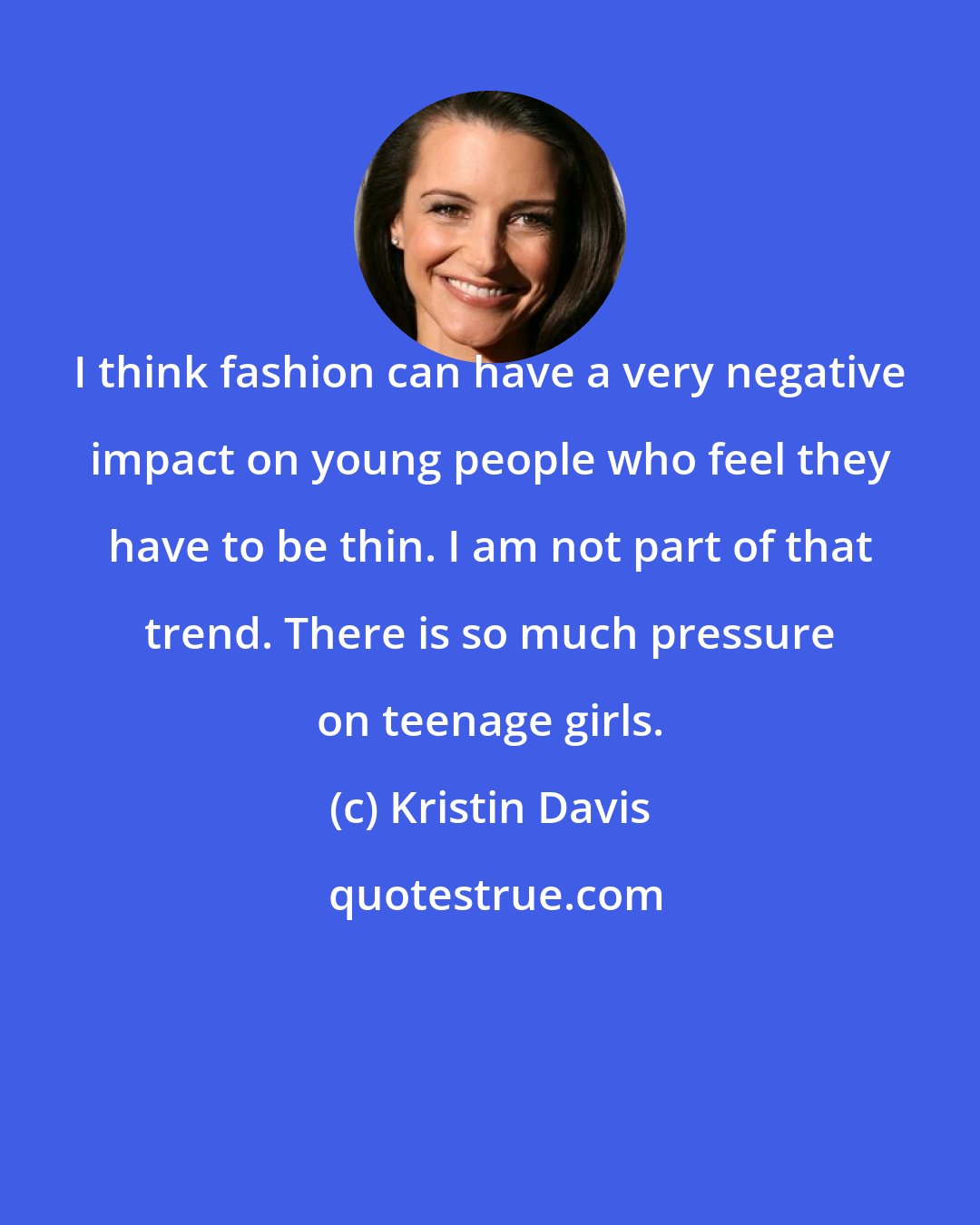 Kristin Davis: I think fashion can have a very negative impact on young people who feel they have to be thin. I am not part of that trend. There is so much pressure on teenage girls.