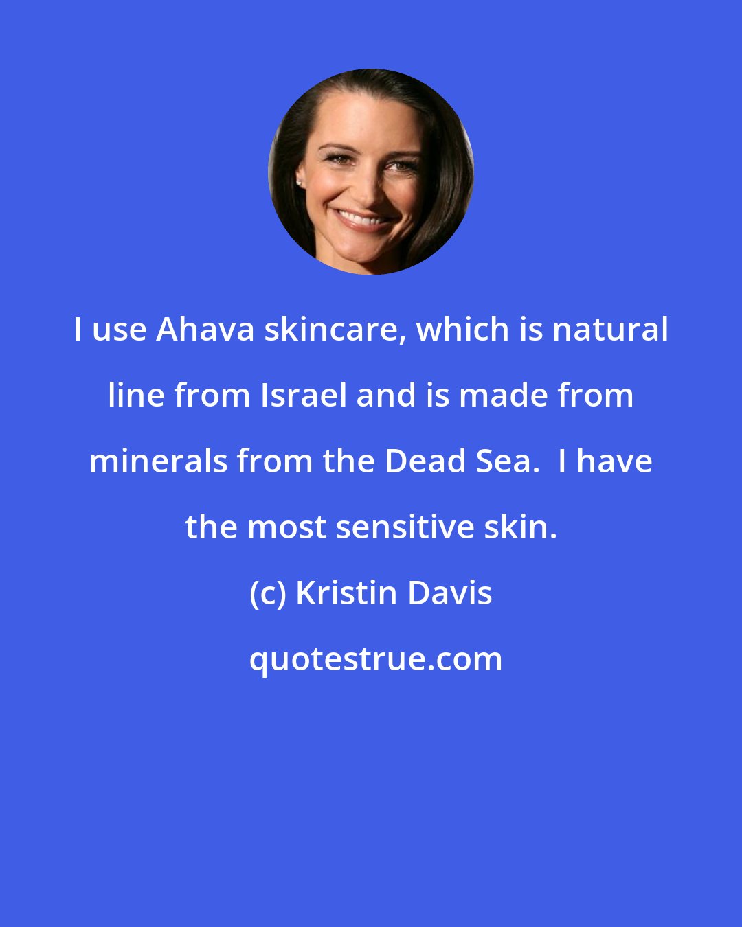 Kristin Davis: I use Ahava skincare, which is natural line from Israel and is made from minerals from the Dead Sea.  I have the most sensitive skin.