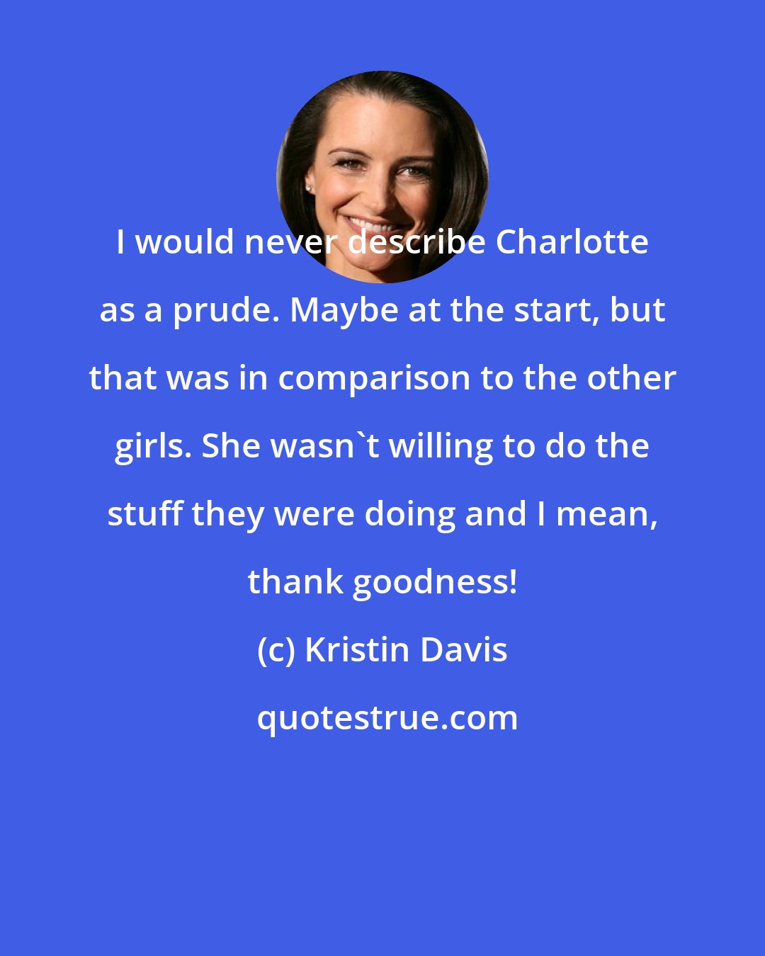 Kristin Davis: I would never describe Charlotte as a prude. Maybe at the start, but that was in comparison to the other girls. She wasn't willing to do the stuff they were doing and I mean, thank goodness!