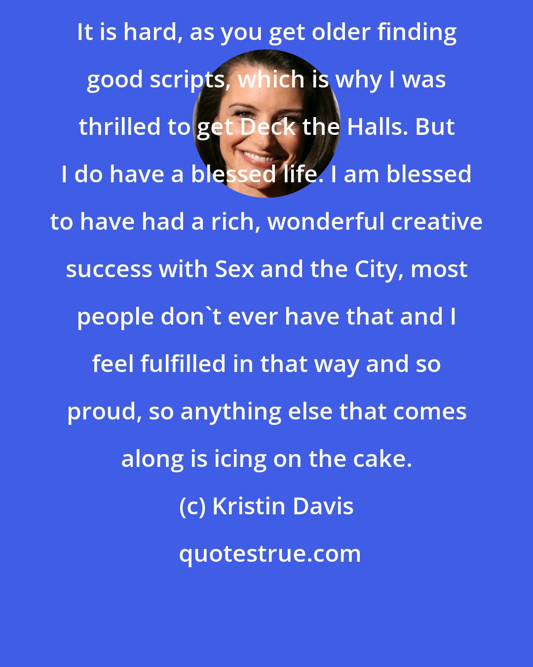 Kristin Davis: It is hard, as you get older finding good scripts, which is why I was thrilled to get Deck the Halls. But I do have a blessed life. I am blessed to have had a rich, wonderful creative success with Sex and the City, most people don't ever have that and I feel fulfilled in that way and so proud, so anything else that comes along is icing on the cake.