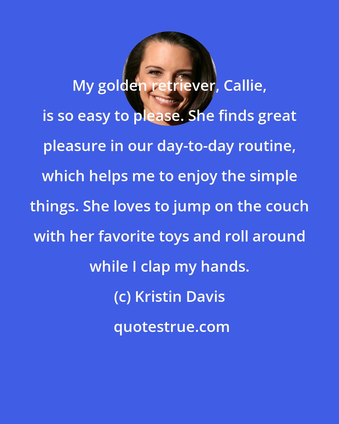 Kristin Davis: My golden retriever, Callie, is so easy to please. She finds great pleasure in our day-to-day routine, which helps me to enjoy the simple things. She loves to jump on the couch with her favorite toys and roll around while I clap my hands.