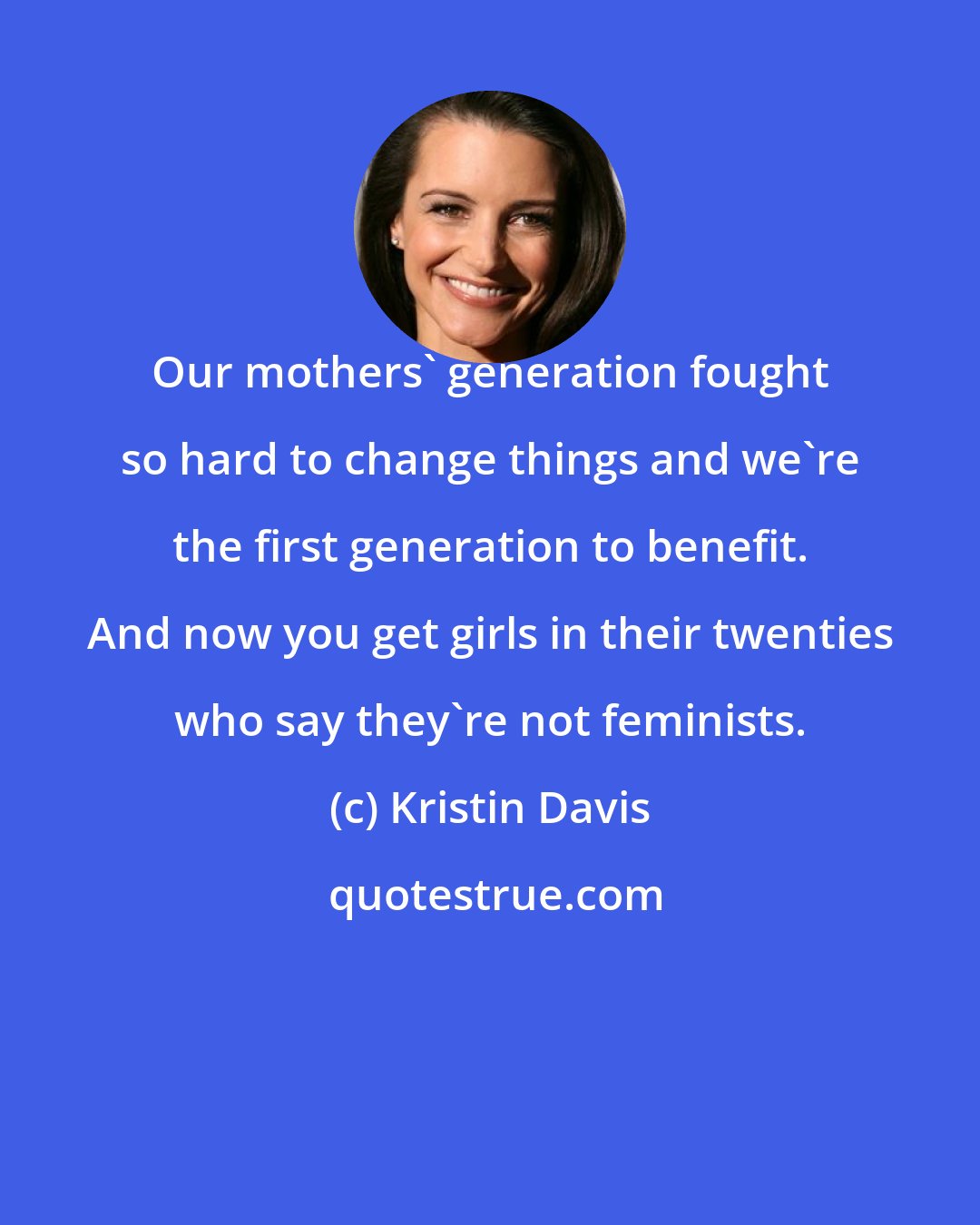 Kristin Davis: Our mothers' generation fought so hard to change things and we're the first generation to benefit. And now you get girls in their twenties who say they're not feminists.