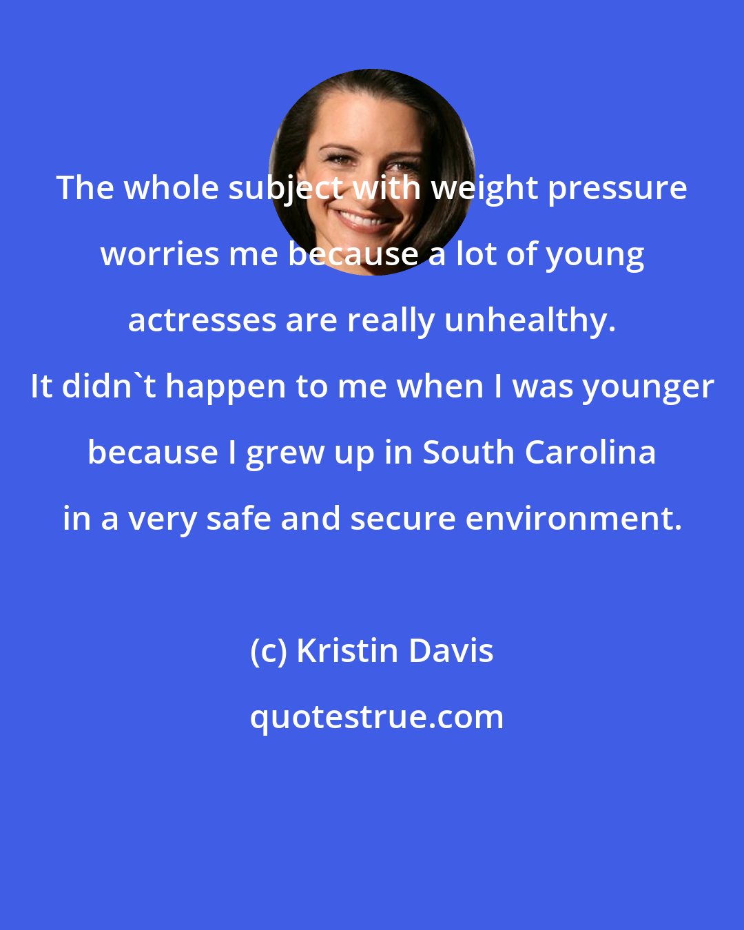 Kristin Davis: The whole subject with weight pressure worries me because a lot of young actresses are really unhealthy. It didn't happen to me when I was younger because I grew up in South Carolina in a very safe and secure environment.