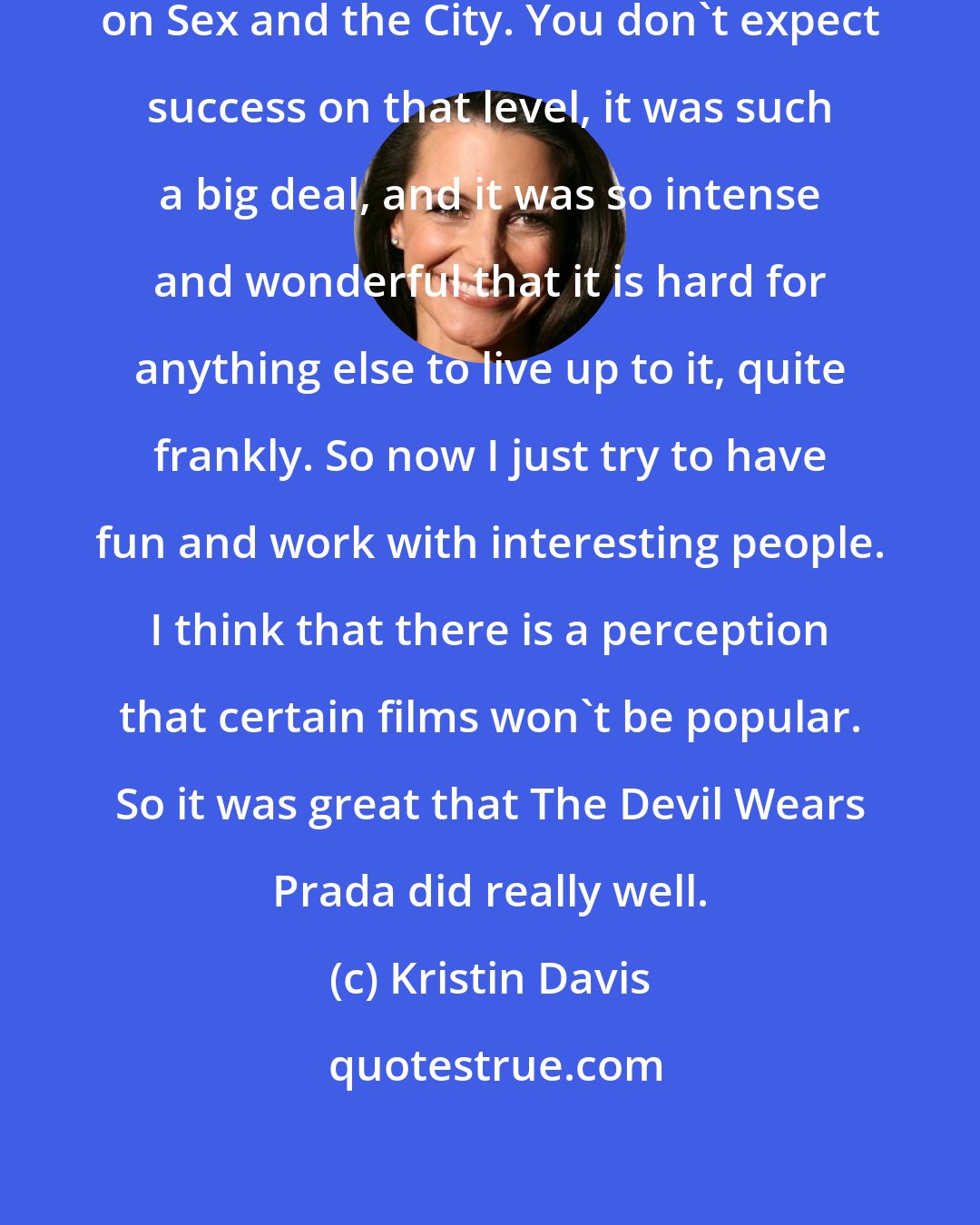 Kristin Davis: We enjoyed such amazing success on Sex and the City. You don't expect success on that level, it was such a big deal, and it was so intense and wonderful that it is hard for anything else to live up to it, quite frankly. So now I just try to have fun and work with interesting people. I think that there is a perception that certain films won't be popular. So it was great that The Devil Wears Prada did really well.