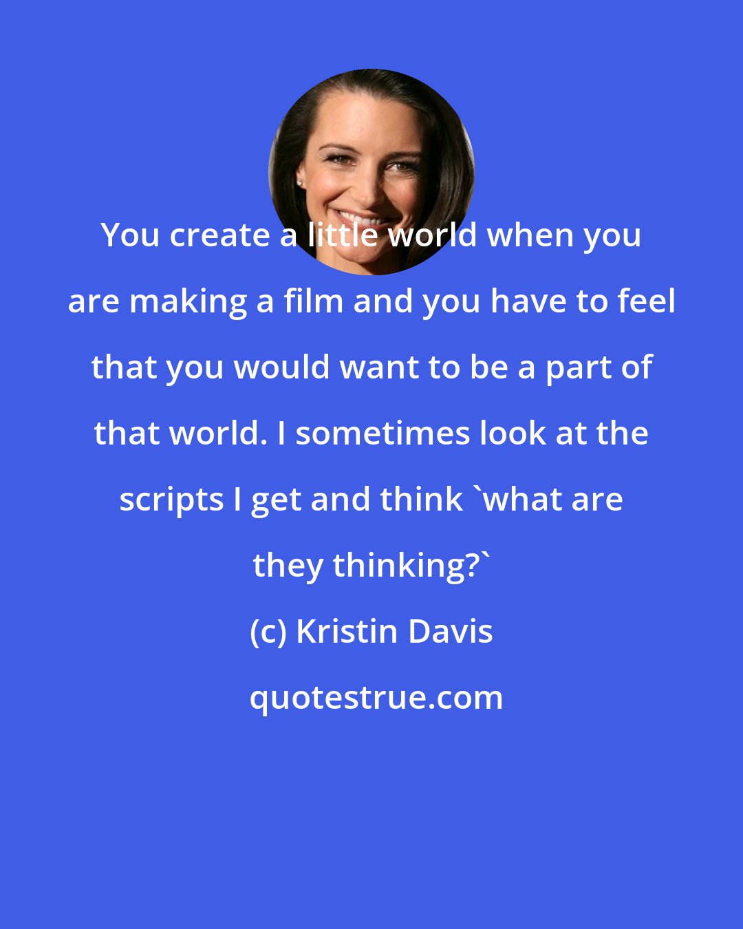 Kristin Davis: You create a little world when you are making a film and you have to feel that you would want to be a part of that world. I sometimes look at the scripts I get and think 'what are they thinking?'