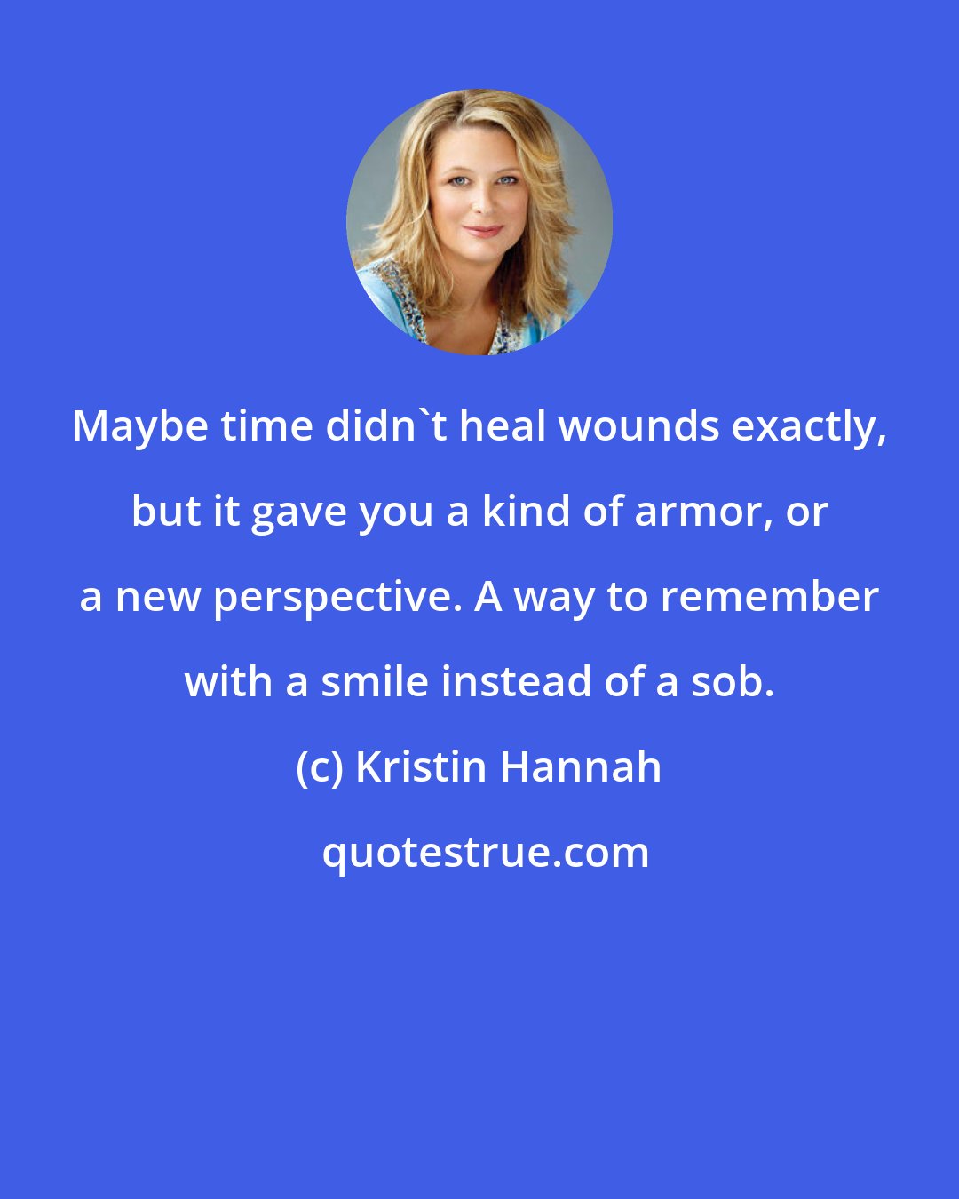 Kristin Hannah: Maybe time didn't heal wounds exactly, but it gave you a kind of armor, or a new perspective. A way to remember with a smile instead of a sob.