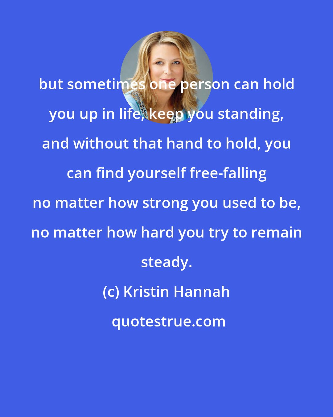 Kristin Hannah: but sometimes one person can hold you up in life, keep you standing, and without that hand to hold, you can find yourself free-falling no matter how strong you used to be, no matter how hard you try to remain steady.