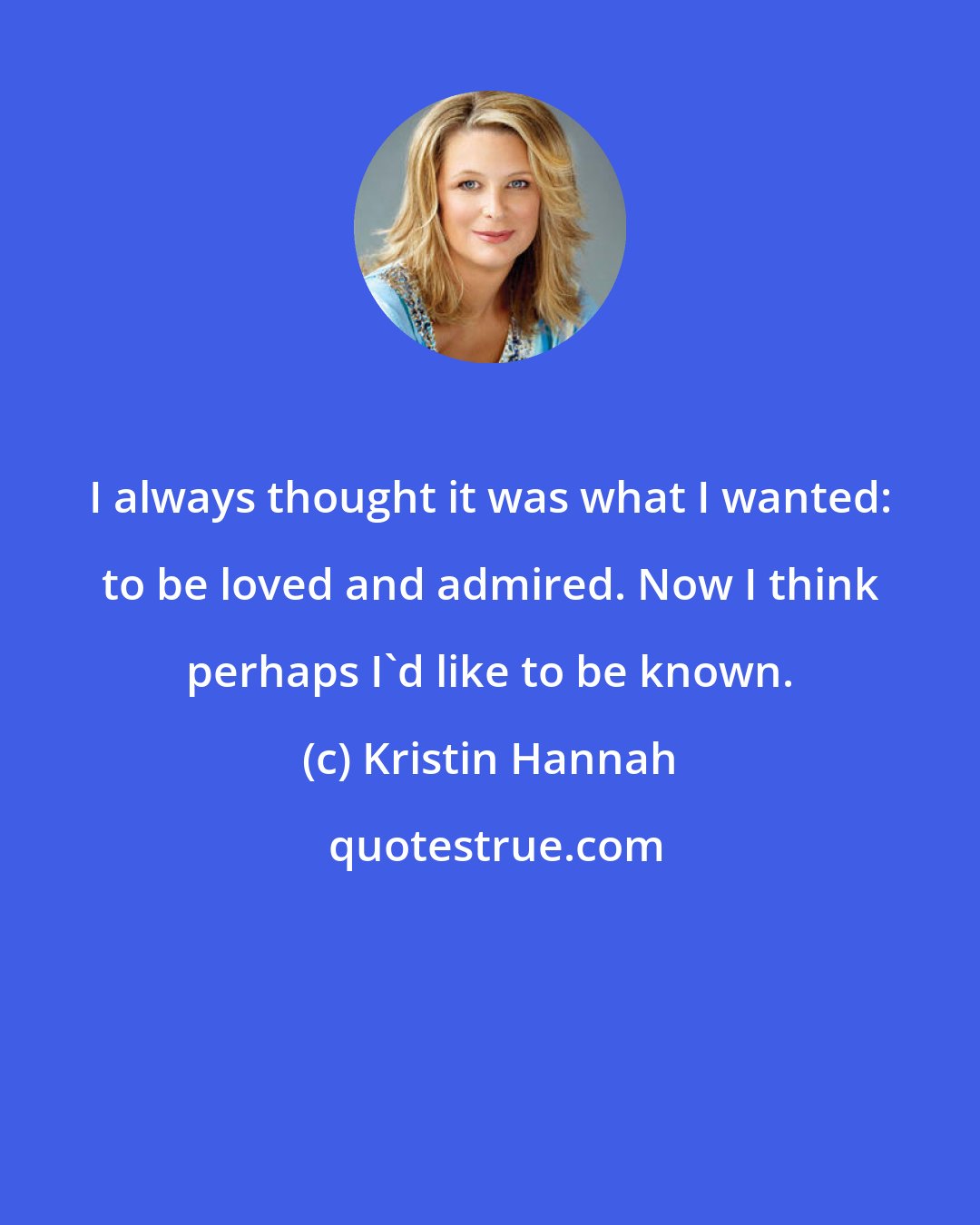 Kristin Hannah: I always thought it was what I wanted: to be loved and admired. Now I think perhaps I'd like to be known.