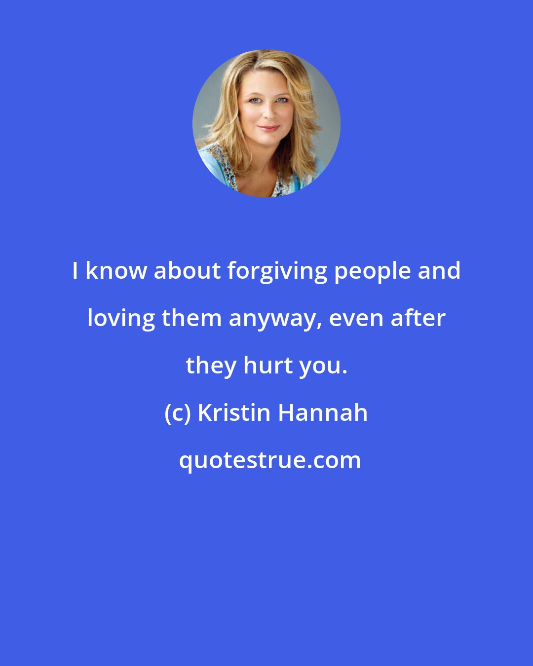 Kristin Hannah: I know about forgiving people and loving them anyway, even after they hurt you.