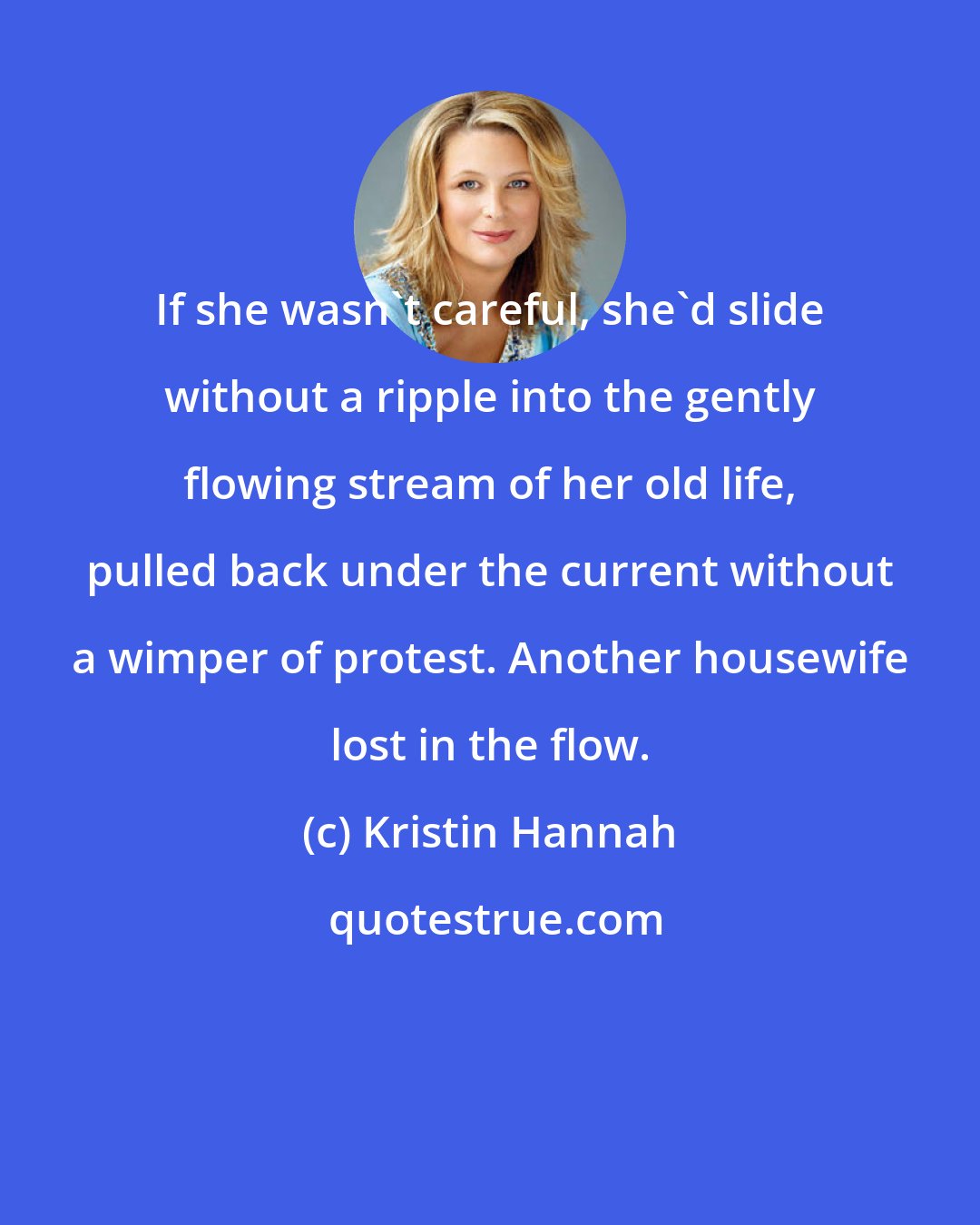 Kristin Hannah: If she wasn't careful, she'd slide without a ripple into the gently flowing stream of her old life, pulled back under the current without a wimper of protest. Another housewife lost in the flow.