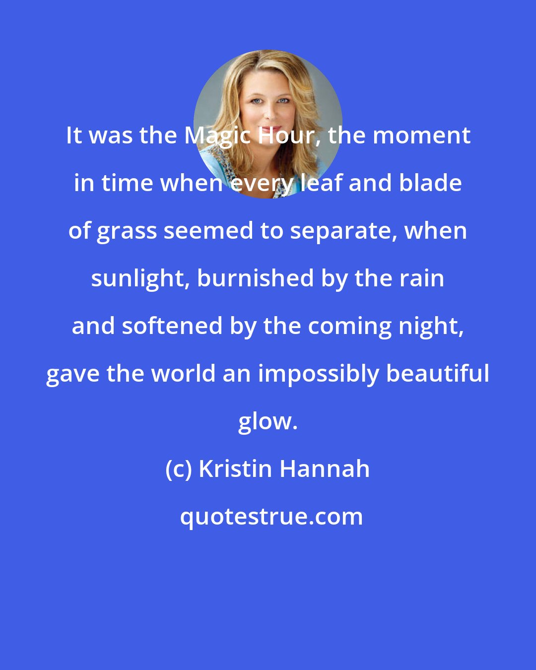 Kristin Hannah: It was the Magic Hour, the moment in time when every leaf and blade of grass seemed to separate, when sunlight, burnished by the rain and softened by the coming night, gave the world an impossibly beautiful glow.