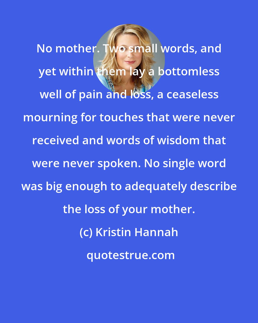 Kristin Hannah: No mother. Two small words, and yet within them lay a bottomless well of pain and loss, a ceaseless mourning for touches that were never received and words of wisdom that were never spoken. No single word was big enough to adequately describe the loss of your mother.