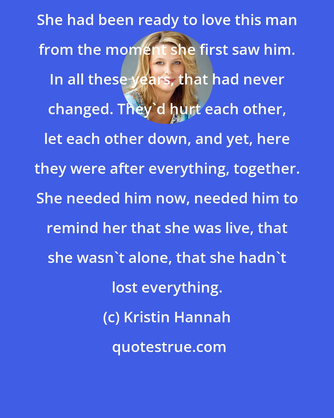 Kristin Hannah: She had been ready to love this man from the moment she first saw him. In all these years, that had never changed. They'd hurt each other, let each other down, and yet, here they were after everything, together. She needed him now, needed him to remind her that she was live, that she wasn't alone, that she hadn't lost everything.