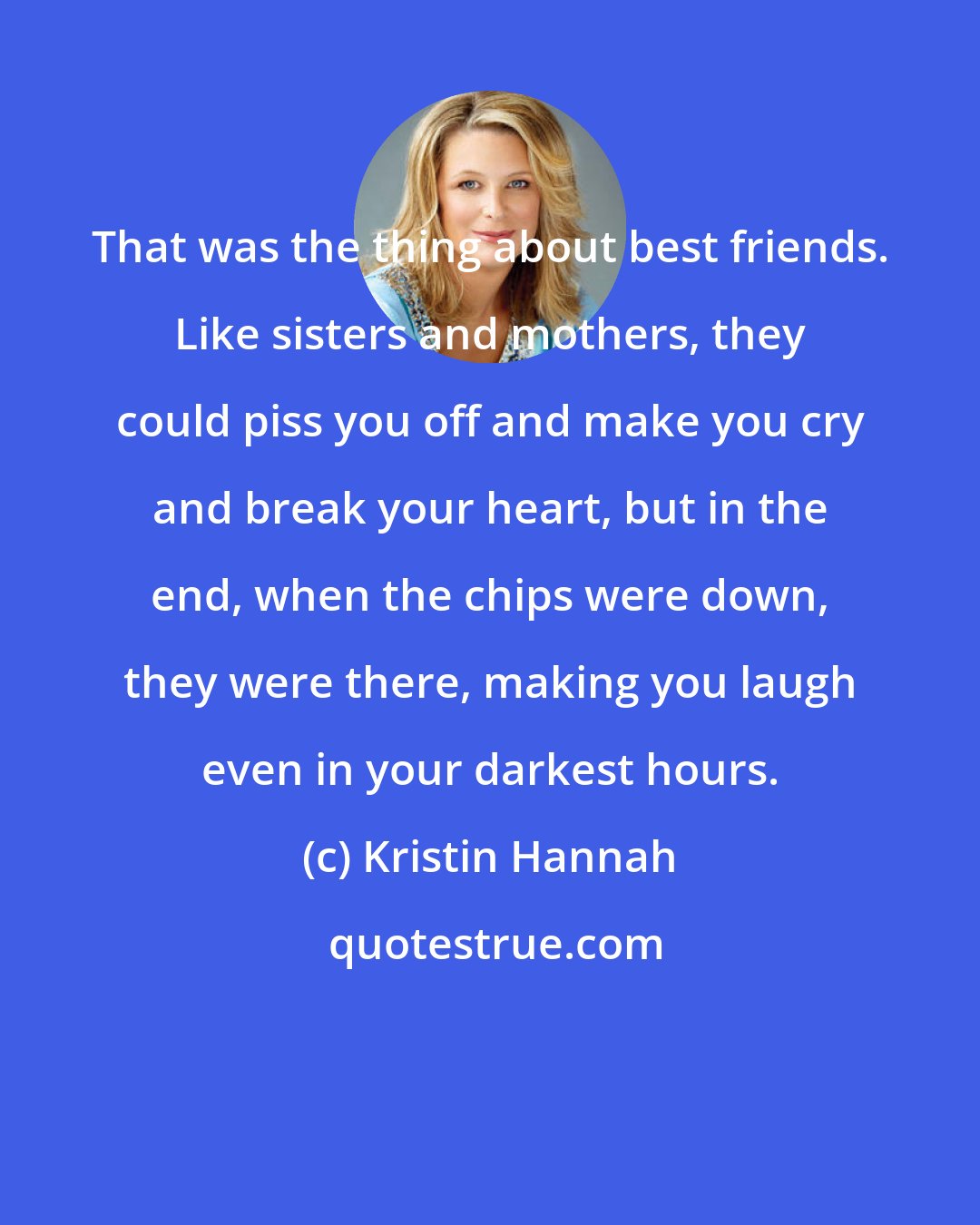 Kristin Hannah: That was the thing about best friends. Like sisters and mothers, they could piss you off and make you cry and break your heart, but in the end, when the chips were down, they were there, making you laugh even in your darkest hours.