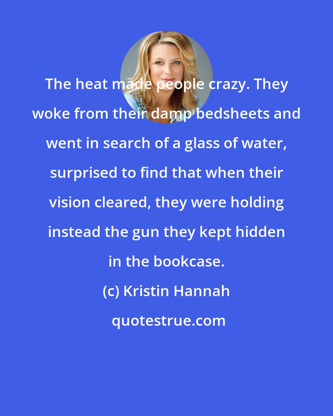 Kristin Hannah: The heat made people crazy. They woke from their damp bedsheets and went in search of a glass of water, surprised to find that when their vision cleared, they were holding instead the gun they kept hidden in the bookcase.