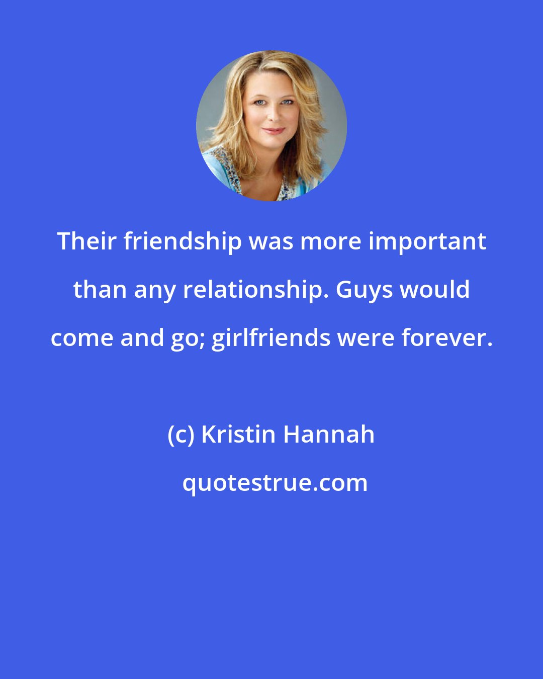 Kristin Hannah: Their friendship was more important than any relationship. Guys would come and go; girlfriends were forever.