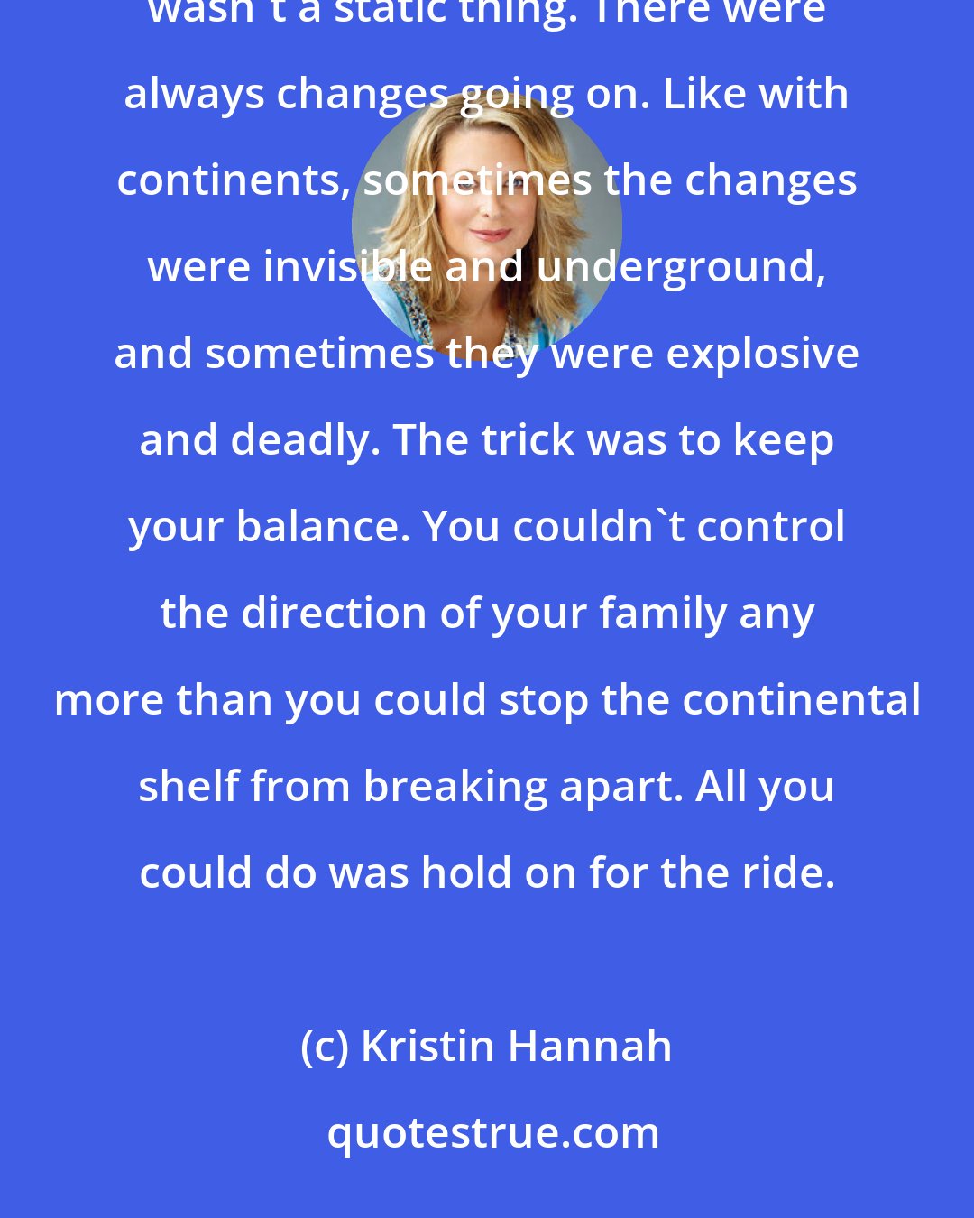 Kristin Hannah: They would always be a family, but if she'd learned anything in the past few weeks it was that a family wasn't a static thing. There were always changes going on. Like with continents, sometimes the changes were invisible and underground, and sometimes they were explosive and deadly. The trick was to keep your balance. You couldn't control the direction of your family any more than you could stop the continental shelf from breaking apart. All you could do was hold on for the ride.