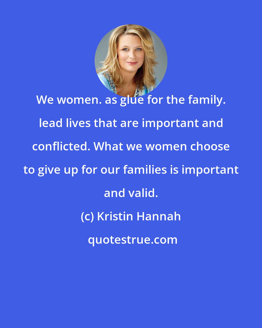 Kristin Hannah: We women. as glue for the family. lead lives that are important and conflicted. What we women choose to give up for our families is important and valid.