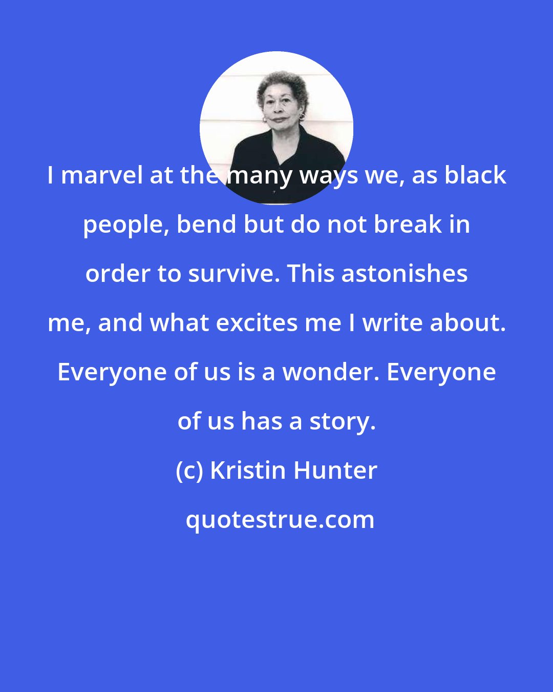 Kristin Hunter: I marvel at the many ways we, as black people, bend but do not break in order to survive. This astonishes me, and what excites me I write about. Everyone of us is a wonder. Everyone of us has a story.