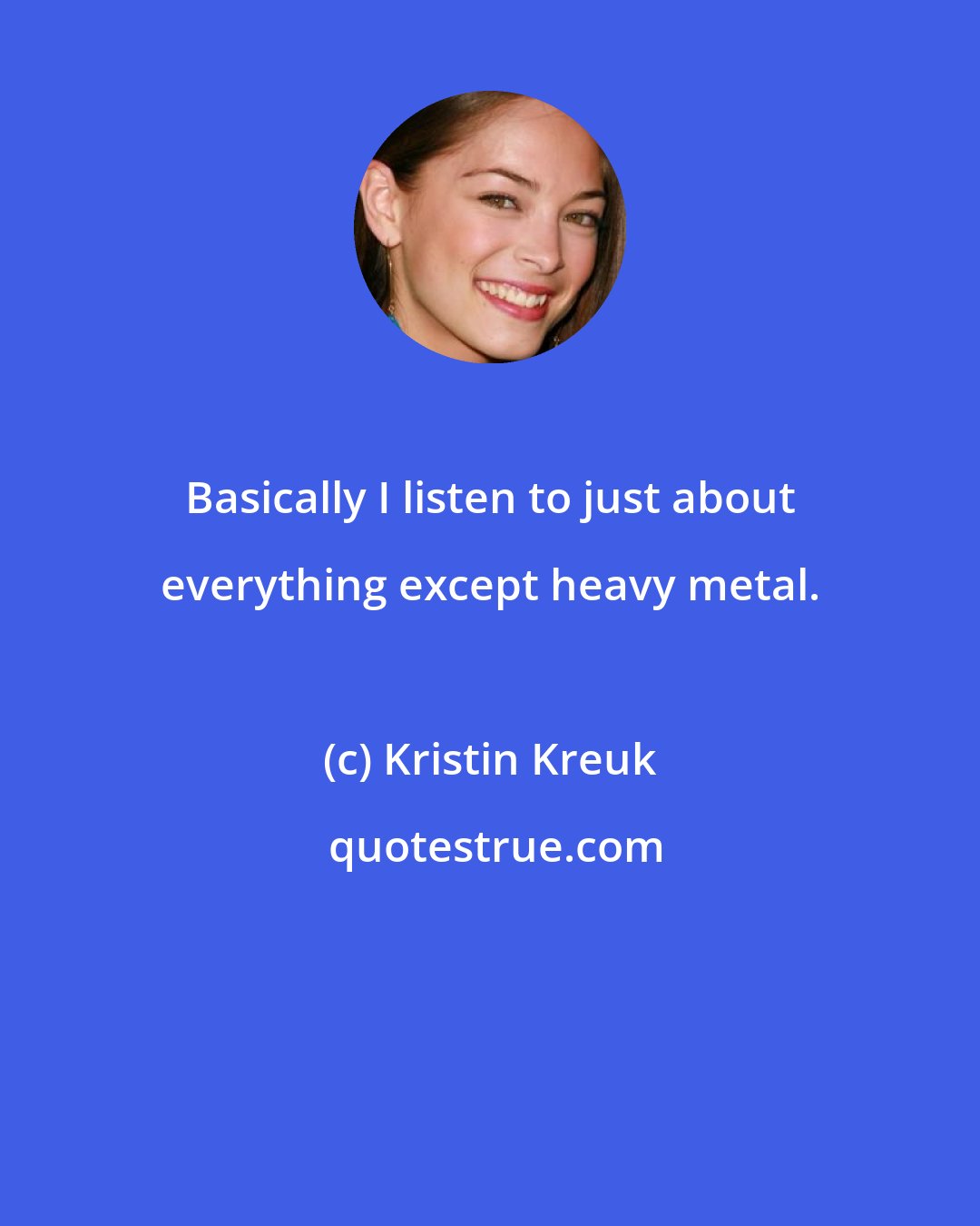 Kristin Kreuk: Basically I listen to just about everything except heavy metal.