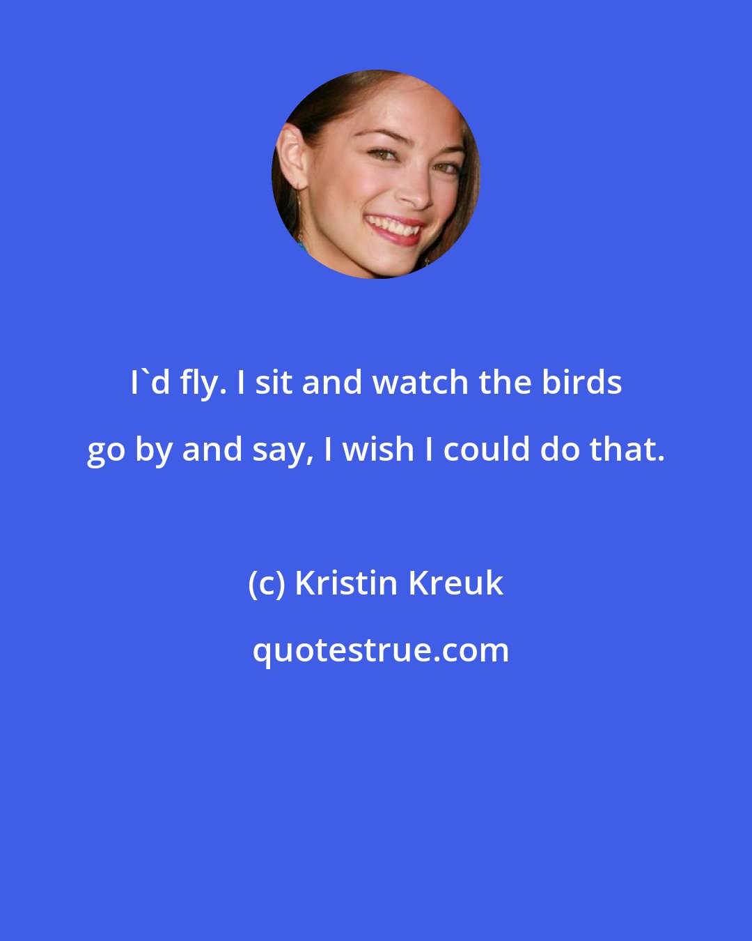 Kristin Kreuk: I'd fly. I sit and watch the birds go by and say, I wish I could do that.