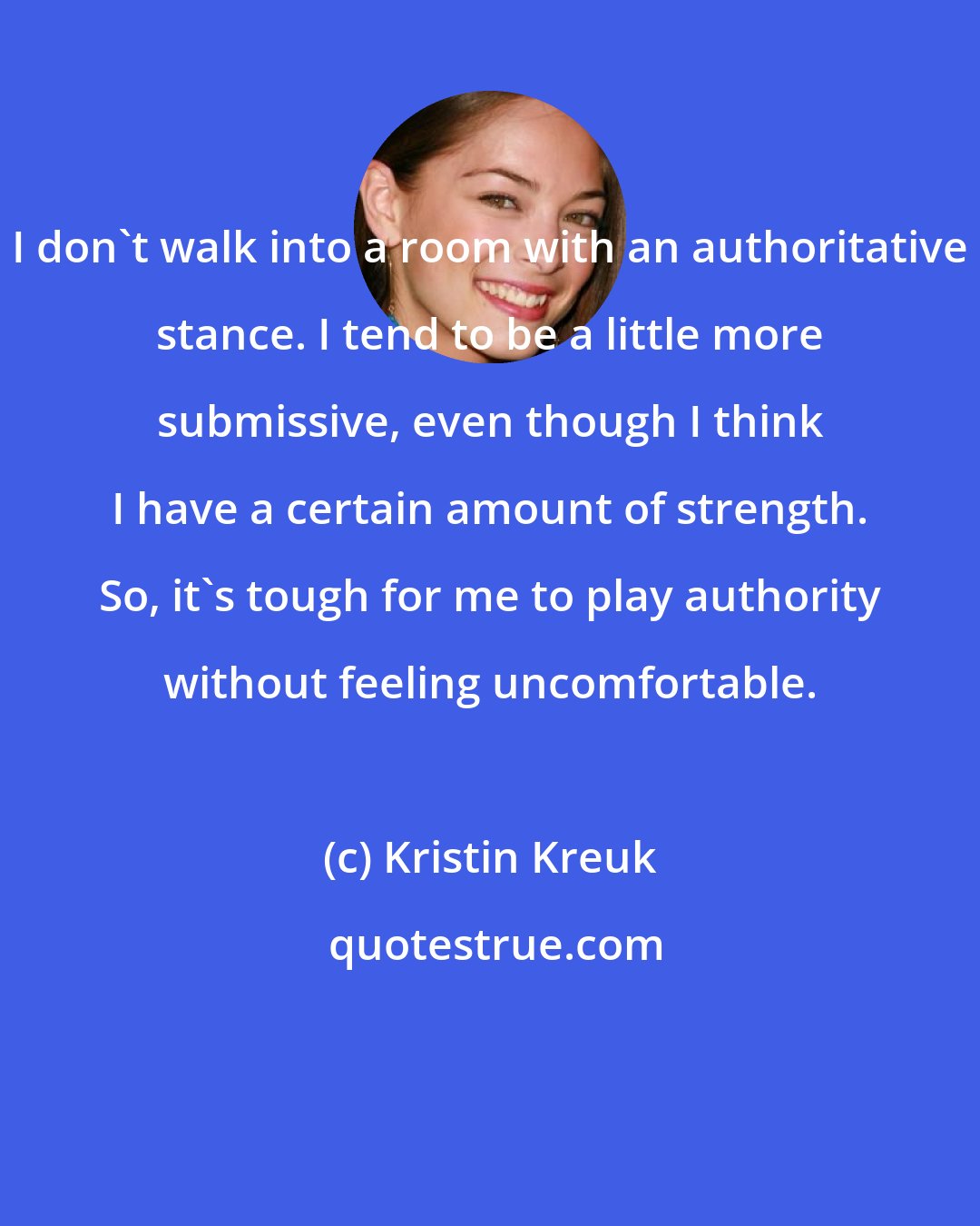 Kristin Kreuk: I don't walk into a room with an authoritative stance. I tend to be a little more submissive, even though I think I have a certain amount of strength. So, it's tough for me to play authority without feeling uncomfortable.