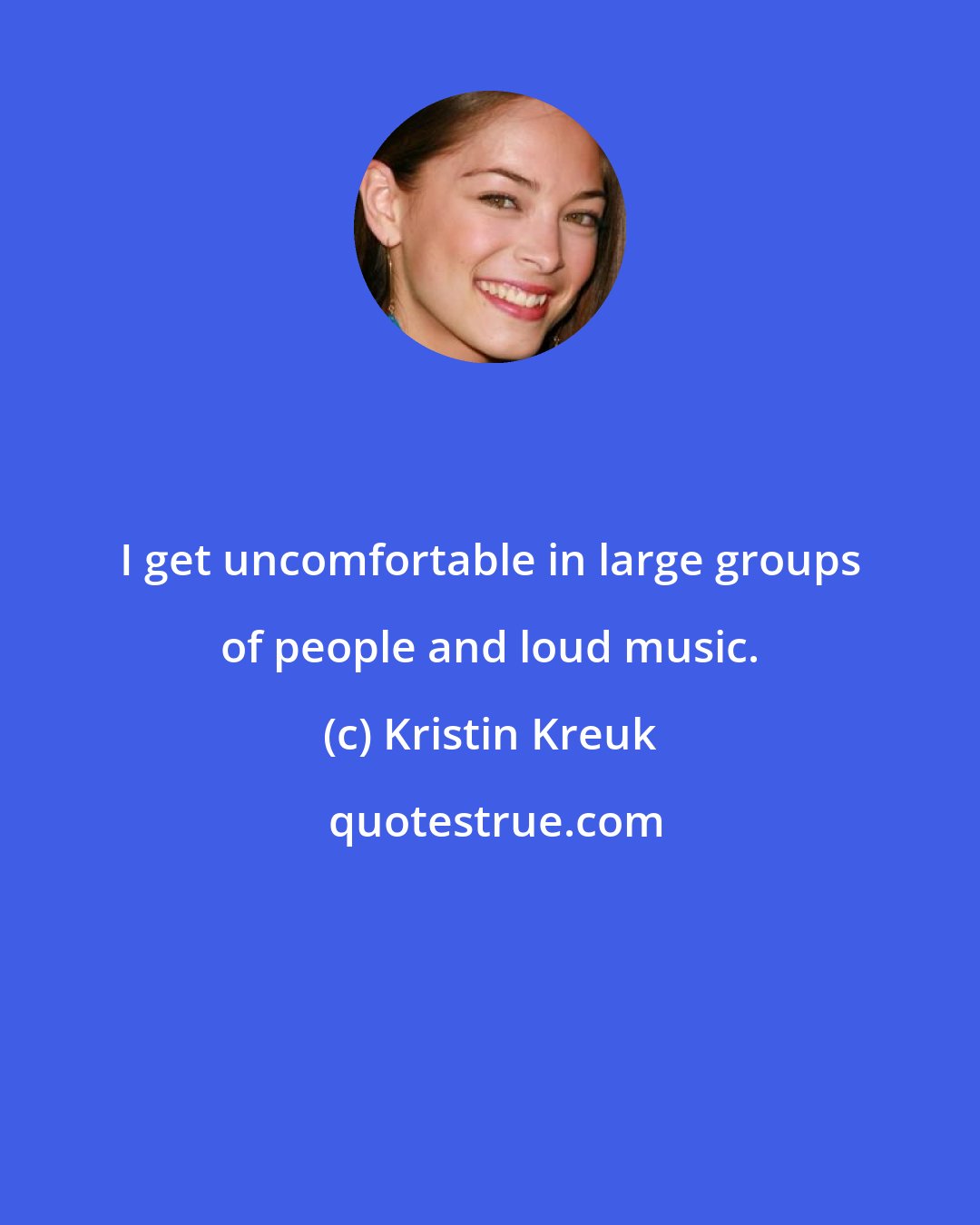 Kristin Kreuk: I get uncomfortable in large groups of people and loud music.